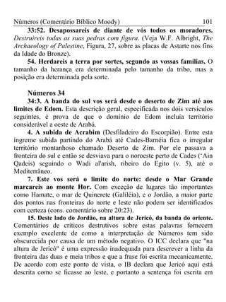 Números (Comentário Bíblico Moody)                                   101
     33:52. Desapossareis de diante de vós todos os moradores.
Destruireis todas as suas pedras com figura. (Veja W.F. Albright, The
Archaeology of Palestine, Figura, 27, sobre as placas de Astarte nos fins
da Idade do Bronze).
     54. Herdareis a terra por sortes, segundo as vossas famílias. O
tamanho da herança era determinada pelo tamanho da tribo, mas a
posição era determinada pela sorte.

     Números 34
      34:3. A banda do sul vos será desde o deserto de Zim até aos
limites de Edom. Esta descrição geral, especificada nos dois versículos
seguintes, é prova de que o domínio de Edom incluía território
considerável a oeste de Arabá.
      4. A subida de Acrabim (Desfiladeiro do Escorpião). Entre esta
íngreme subida partindo do Arabá até Cades-Barnéia fica o irregular
território montanhoso chamado Deserto de Zim. Por ele passava a
fronteira do sul e então se desviava para o noroeste perto de Cades (‘Ain
Qadeis) seguindo o Wadi al'arish, ribeiro do Egito (v. 5), até o
Mediterrâneo.
      7. Este vos será o limite do norte: desde o Mar Grande
marcareis ao monte Hor. Com exceção de lugares tão importantes
como Hamate, o mar de Quinerete (Galiléia), e o Jordão, a maior parte
dos pontos nas fronteiras do norte e leste não podem ser identificados
com certeza (cons. comentário sobre 20:23).
     15. Deste lado do Jordão, na altura de Jericó, da banda do oriente.
Comentários de críticos destrutivos sobre estas palavras fornecem
exemplo excelente de como a interpretação de Números tem sido
obscurecida por causa de um método negativo. O ICC declara que "na
altura de Jericó" é uma expressão inadequada para descrever a linha da
fronteira das duas e meia tribos e que a frase foi escrita mecanicamente.
De acordo com este ponto de vista, o IB declara que Jericó aqui está
descrita como se ficasse ao leste, e portanto a sentença foi escrita em
 