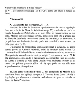Números (Comentário Bíblico Moody)                              104
do V.T. dos crimes de sangue (SI. 51:4,14) como um abuso à pureza de
Deus.

     Números 36

      X. Casamento das Herdeiras. 36:1-13.
      Anciãos da tribo de Manassés queixaram-se de que a legislação
dada em relação às filhas de Zelofeade (cap. 27) resultaria na perda da
porção herdada por Zelofeade, se as suas filhas se casassem fora de sua
tribo. Moisés, sob autorização divina, concordou com isto e exigiu que
as filhas de Zelofeade se casassem dentro de sua tribo, a de Manassés. A
propriedade era inalienável e não podia ser transferida nem mesmo de
tribo para tribo (v. 7).
      O princípio da propriedade inalienável Israel já defendia, tal como
outros povos do Oriente Próximo, antes de emergir como nação. Os
contratos imobiliários de Nuzu, uma cidade do século quinze, ao norte da
Mesopotâmia, centralizam-se neste princípio (cons. coment. sobre 27:4).
Ele continuou controlando o pensamento dos israelitas fiéis até os dias
de Acabe e Nabote (I Reis 21:3). Assim estas mulheres tiveram de se
casar com primos paternos (Nm. 36:11), que poderiam ter sido seus
segundos ou terceiros primos.

      13. São estes os mandamentos. . . nas campinas de Moabe. Este
versículo forma um epílogo adequado à Terceira Parte (caps. 26-36), a
legislação que chamava a atenção exclusivamente para a entrada de
Israel na Terra Prometida.
 