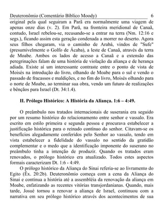 Deuteronômio (Comentário Bíblico Moody)                                6
original pela qual seguiram a Parã era normalmente uma viagem de
apenas onze dias (v. 2). Em Parã, na fronteira meridional de Canaã,
contudo, Israel rebelou-se, recusando-se a entrar na terra (Nm. 12:16 e
segs.), ficando assim esta geração condenada a morrer no deserto. Agora
seus filhos chegaram, via o caminho de Arabá, vindos de "Sufe"
(presumivelmente o Golfo de Ácaba), a leste de Canaã, através da terra
de Moabe. Ambos os lados de acesso a Canaã e a extensão das
peregrinações falam de uma história de violação da aliança e de herança
adiada. Existe aí um interessante contraste entre o ponto de vista de
Moisés na introdução do livro, olhando de Moabe para o sul e vendo o
passado de fracassos e maldições, e no fim do livro, Moisés olhando para
o norte de Moabe, ao terminar sua obra, vendo um futuro de realizações
e bênçãos para Israel (Dt. 34:1.4).

     II. Prólogo Histórico: A História da Aliança. 1:6 – 4:49.

      O preâmbulo nos tratados internacionais de suserania era seguido
por um resumo histórico do relacionamento entre senhor e vassalo. Era
escrito em estilo primeira e segunda pessoa e procurava estabelecer a
justificação histórica para o reinado contínuo do senhor. Citavam-se os
benefícios alegadamente conferidos pelo Senhor ao vassalo, tendo em
vista estabelecer a fidelidade do vassalo no sentido da gratidão
complementar e o medo que a identificação imponente do suserano no
preâmbulo tinha a intenção de produzir. Quando os tratados eram
renovados, o prólogo histórico era atualizado. Todos estes aspectos
formais caracterizam Dt. 1:6 - 4:49.
      O prólogo histórico da Aliança do Sinai referia-se ao livramento do
Egito (Êx. 20:2b). Deuteronômio começa com a cena da Aliança do
Sinai e continua a história até a assembléia da renovação da aliança em
Moabe, enfatizando as recentes vitórias transjordanianas. Quando, mais
tarde, Josué tornou a renovar a aliança de Israel, continuou com a
narrativa em seu prólogo histórico através dos acontecimentos de sua
 