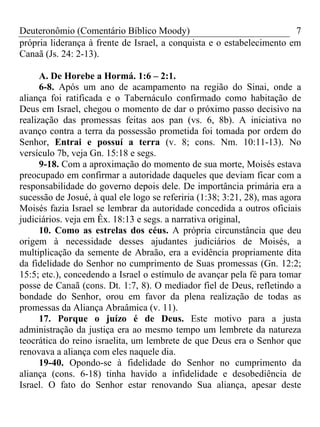 Deuteronômio (Comentário Bíblico Moody)                                7
própria liderança à frente de Israel, a conquista e o estabelecimento em
Canaã (Js. 24: 2-13).

      A. De Horebe a Hormá. 1:6 – 2:1.
      6-8. Após um ano de acampamento na região do Sinai, onde a
aliança foi ratificada e o Tabernáculo confirmado como habitação de
Deus em Israel, chegou o momento de dar o próximo passo decisivo na
realização das promessas feitas aos pan (vs. 6, 8b). A iniciativa no
avanço contra a terra da possessão prometida foi tomada por ordem do
Senhor, Entrai e possuí a terra (v. 8; cons. Nm. 10:11-13). No
versículo 7b, veja Gn. 15:18 e segs.
      9-18. Com a aproximação do momento de sua morte, Moisés estava
preocupado em confirmar a autoridade daqueles que deviam ficar com a
responsabilidade do governo depois dele. De importância primária era a
sucessão de Josué, à qual ele logo se referiria (1:38; 3:21, 28), mas agora
Moisés fazia Israel se lembrar da autoridade concedida a outros oficiais
judiciários. veja em Êx. 18:13 e segs. a narrativa original,
      10. Como as estrelas dos céus. A própria circunstância que deu
origem à necessidade desses ajudantes judiciários de Moisés, a
multiplicação da semente de Abraão, era a evidência propriamente dita
da fidelidade do Senhor no cumprimento de Suas promessas (Gn. 12:2;
15:5; etc.), concedendo a Israel o estímulo de avançar pela fé para tomar
posse de Canaã (cons. Dt. 1:7, 8). O mediador fiel de Deus, refletindo a
bondade do Senhor, orou em favor da plena realização de todas as
promessas da Aliança Abraâmica (v. 11).
      17. Porque o juízo é de Deus. Este motivo para a justa
administração da justiça era ao mesmo tempo um lembrete da natureza
teocrática do reino israelita, um lembrete de que Deus era o Senhor que
renovava a aliança com eles naquele dia.
      19-40. Opondo-se à fidelidade do Senhor no cumprimento da
aliança (cons. 6-18) tinha havido a infidelidade e desobediência de
Israel. O fato do Senhor estar renovando Sua aliança, apesar deste
 