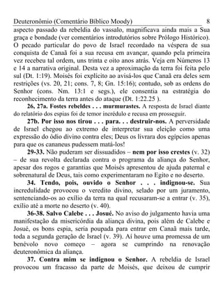 Deuteronômio (Comentário Bíblico Moody)                                  8
aspecto passado da rebeldia do vassalo, magnificava ainda mais a Sua
graça e bondade (ver comentários introdutórios sobre Prólogo Histórico).
O pecado particular do povo de Israel recordado na véspera de sua
conquista de Canaã foi a sua recusa em avançar, quando pela primeira
vez recebeu tal ordem, uns trinta e oito anos atrás. Veja em Números 13
e 14 a narrativa original. Desta vez a aproximação da terra foi feita pelo
sul (Dt. 1:19). Moisés foi explícito ao avisá-los que Canaã era deles sem
restrições (vs. 20, 21; cons. 7, 8; Gn. 15:16); contudo, sob as ordens do
Senhor (cons. Nm. 13:1 e segs.), ele consentia na estratégia do
reconhecimento da terra antes do ataque (Dt. 1:22.25 ).
      26, 27a. Fostes rebeldes . . . murmurastes. A resposta de Israel diante
do relatório dos espias foi de temor incrédulo e recusa em prosseguir.
      27b. Por isso nos tirou . . . para. . . destruir-nos. A perversidade
de Israel chegou ao extremo de interpretar sua eleição como uma
expressão do ódio divino contra eles; Deus os livrara dos egípcios apenas
para que os cananeus pudessem matá-los!
      29-33. Não puderam ser dissuadidos – nem por isso crestes (v. 32)
– de sua revolta declarada contra o programa da aliança do Senhor,
apesar dos rogos e garantias que Moisés apresentou de ajuda paternal e
sobrenatural de Deus, tais como experimentaram no Egito e no deserto.
      34. Tendo, pois, ouvido o Senhor . . . indignou-se. Sua
incredulidade provocou o veredito divino, selado por um juramento,
sentenciando-os ao exílio da terra na qual recusaram-se a entrar (v. 35),
exílio até a morte no deserto (v. 40).
      36-38. Salvo Calebe . . . Josué. No aviso do julgamento havia uma
manifestação da misericórdia da aliança divina, pois além de Calebe e
Josué, os bons espia, seria poupada para entrar em Canaã mais tarde,
toda a segunda geração de Israel (v. 39). Aí houve uma promessa de um
benévolo novo começo – agora se cumprindo na renovação
deuteronômica da aliança.
      37. Contra mim se indignou o Senhor. A rebeldia de Israel
provocou um fracasso da parte de Moisés, que deixou de cumprir
 