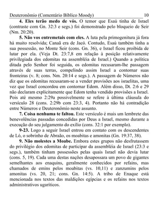 Deuteronômio (Comentário Bíblico Moody)                               10
     4. Eles terão medo de vós. O temor que Esaú tinha de Israel
(contraste com Gn. 32:3 e segs.) foi demonstrado pelo bloqueio de Seir
(Nm. 20:20).
     5. Não vos entremetais com eles. A luta pela primogenitura já fora
há muito resolvida; Canaã era de Jacó. Contudo, Esaú também tinha a
sua possessão, no Monte Seir (cons. Gn. 36), e Israel ficou proibida de
lutar por ela. (Veja Dt. 23:7,8 em relação à posição relativamente
privilegiada dos edomitas na assembléia de Israel.) Quando a política
ditada pelo Senhor foi seguida, os edomitas recusaram-lhe passagem
através de suas terras, compelindo assim Israel a contornar suas
fronteiras (v. 8; cons. Nm. 20:14 e segs.). A passagem de Números não
diz que os edomitas recusaram-se a vender provisões aos israelitas, uma
vez que Israel concordou em contornar Edom. Além disso, Dt. 2:6 e 29
não declaram explicitamente que Edom tenha vendido provisões a Israel.
Pois até mesmo 2:29a possivelmente se refere à última cláusula do
versículo 28 (cons. 2:29b com 23:3, 4). Portanto não há contradição
entre Números e Deuteronômio neste assunto.
     7. Coisa nenhuma te faltou. Este versículo é mais um lembrete das
benevolências passadas concedidas por Deus a Israel, mesmo durante a
execução do seu julgamento do exílio (cons. 32:1 por exemplo).
     9-23. Logo a seguir Israel entrou em contato com os descendentes
de Ló, o sobrinho de Abraão, os moabitas e amonitas (Gn. 19:37, 38).
     9. Não molestes a Moabe. Embora estes grupos não desfrutassem
do privilégio dos edomitas de participar da assembléia de Israel (23:3 e
segs.), também tinham possessões pelas quais Israel não devia lutar
(cons. 5, 19). Cada uma destas nações desapossara um povo de gigantes
semelhantes aos enaquins, geralmente conhecidos por refains, mas
chamados de emins pelos moabitas (vs. 10,11) e zanzumins pelos
amonitas (vs. 20, 21; cons. Gn. 14:5). A tribo de Enaque está
mencionada nos textos das maldições egípcias e os refains nos textos
administrativos ugaríticos.
 
