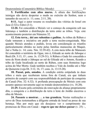 Deuteronômio (Comentário Bíblico Moody)                               13
      5. Fortificadas com altos muros. A altura das fortificações
inimigas não devia despertar o medo no exército do Senhor, nem o
tamanho do seu rei (v. 11; cons. 2:11, 20).
      8-11. Aqui o autor resume os resultados das vitórias de Israel em
Jaza (2:32) e Edrei (3:1).
      12-20. Foi concedido a Moisés ver o começo da conquista sob sua
liderança e também a distribuição da terra entre as tribos. Veja. este
acontecimento posterior em Números 32.
      12. Esta terra... dei aos rubenitas e gaditas. As tribos de Rúben e
Gade tomaram a iniciativa em pedir a terra recém-conquistada. Mas
quando Moisés atendeu o pedido, levou em consideração os triunfos
particularmente obtidos no norte pelas famílias manassitas de Maquir,
Jair e Noba (v. 14; cons. Nm. 32:39-42). A esta meia tribo de Manassés
foi concedido o território de Ogue, isto é, Gileade ao norte de Jaboque e
Basã (Dt. 3:13, 15 ; cons. Js. 13:29-31). A Rúben e Gade foi concedida a
terra de Siom desde o Jaboque ao sul de Gileade até o Arnom, ficando a
tribo de Gade localizada ao norte de Rúben, com suas fronteiras logo
acima do Mar Morto. Gade também recebeu o Vale do Jordão até o Mar
de Quinerete (veja Dt. 3:12, 16, 17; cons. Js. 13:15-28).
      18. Passai, pois, amados. A condição estrita estipulada às duas
tribos e meia que receberam terras fora de Canaã, era que tinham
primeiro de cumprir com sua responsabilidade de participar da conquista
de Canaã (Nm. 32: 6.32). A profunda preocupação de Moisés com este
assunto aparece novamente aqui no tratado deuteronômico (vs. 18.20).
      21-29. Exceto pela cerimônia da renovação da aliança propriamente
dita, a conquista e a distribuição da terra à leste do Jordão encerrou a
obra de Moisés.
      24. Passaste a mostrar. . . a tua grandeza. Nestas realizações o
servo de Deus testemunhou a diligente entrada de Israel na posse de sua
herança. Mas por mais que ele desejasse ver o cumprimento das
promessas de Deus em Canaã – rogo-te que me deixes passar (v. 25) –,
 