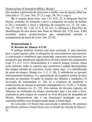 Deuteronômio (Comentário Bíblico Moody)                                 14
não recebeu a permissão de atravessar o Jordão, mas de apenas olhar por
cima dele (v. 27; cons. Nm. 27:12 e segs.; Dt. 34:1 e segs.).
     26. A respeito deste texto, veja 1:37; 4:21, 22. A obrigação final de
Moisés, portanto, foi estimular o povo a conquistar em nome do Senhor
(v.22) e transmitir a Josué a liderança da conquista (vs. 21, 28; cons.
Nm. 27: 18-23; Dt. 1:38; 31:7, 8, 14, 23). A referência a Bete-Peor na
identificação do sítio destes atos finais de Moisés (Dt. 3:29; cons. 4:46)
recordam outros acontecimentos que transpiraram durante o
acampamento de Israel ali (cons. Nm. 22:25).

     Deuteronômio 4
     D. Resumo da Aliança. 4:1-49.
     O prólogo histórico termina com uma exortação. É uma transição
para a seção seguinte sobre as obrigações do relacionamento convencional.
A convocação à obediência aqui enunciada, repercutiu sucintamente nos
parágrafos que introduzem significativas divisões dentro das estipulações
(veja 5:1; 6:1; 12:1). Deuteronômio 4 é notável porque resume, numa
certa extensão, todos os aspectos que constituem o padrão documentário
dos antigos tratados de suserania. Assim, temos aqui: 1) a identificação
do autor da aliança, falando (vs. 1, 2, 5, 10); 2) referências ao passado
relacionamento histórico; 3) a apresentação da exigência central de pura
devoção ao suserano; 4) apelo às sanções das bênçãos e maldições; 5)
invocação de testemunhas (v. 26); 6) a exigência de transmitir o
conhecimento da aliança às gerações subseqüentes (vs. 9,10); e 7) alusão
à questão dinástica (vs. 21, 22). Esta mistura de diversos aspectos de
liderança na instituição da aliança encontrados aqui e em todo o livro,
explicam-se pela origem do material no livre discurso de despedida de
Moisés. Deuteronômio não é um documento preparado em uma
repartição pública com desapaixonado apego à forma legal.
     Os versículos 1-8 fazem uma convocação à sabedoria. Os estatutos
que Moisés ensinou a Israel foram uma revelação da vontade de Deus (v.
5).
 