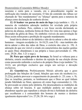 Deuteronômio (Comentário Bíblico Moody)                                  16
suserano e outra para o vassalo, era o procedimento regular na
ratificação dos tratados de suserania. O fato do conteúdo das tábuas ser
chamado de "dez mandamentos" ou "aliança" aponta para a natureza da
aliança como declaração do senhorio divino.
      12. O Senhor vos parou do meio do fogo (veja também v. 15). A
maneira da verdadeira adoração também foi revelada pela própria
natureza da teofania. Pois, embora a voz fosse ouvida declarando as
palavras da aliança, nenhuma forma de Deus foi vista mas apenas o fogo
devorador da glória de Deus. Os símbolos visíveis da auto-revelação de
Deus assim reforçaram a proibição do segundo mandamento.
      Israel devia abster-se da idolatria e não devia adorar a obra de mãos
humanas – imagem esculpida (vs. 16-18,23; com 5:8) – mas também não
devia adorar a obra das mãos de Deus, o exército dos céus (v. 19). A
adoração do que era visível e criado era característica das nações gentias
as quais Deus abandonara à sua própria e louca perversidade (v. 19b;
cons. 29:26 ; Rm. 1:21 e segs.).
      20. Para que sejais povo de herança. Se Israel se voltasse para a
idolatria, estaria escolhendo o destino da rejeição de sua eleição divina
como possessão redimida e exclusiva do próprio Deus (veja também 7:6;
14:2); um privilégio exclusivo que exigia um serviço e devoção
exclusivos.
      23. Guardai-vos. Profeticamente Moisés advertiu que o gozo
prolongado das bênçãos de Canaã, bênçãos que nem ele receberia (vs.
21,22a), poderia provocar o esquecimento do passado (v. 25; cons. v. 9).
Que os israelitas, portanto, se lembrassem que o Deus ao qual tinham
jurado fidelidade no Sinai, apareceu ali como fogo consumidor (v. 24).
Se provocado ao ciúme pela idolatria, Ele desencadearia as maldições da
aliança sobre tal loucura. E que maldição poderia ser maior que
abandonar aqueles que repudiam a eleição divina à futilidade da idolatria
que escolheram e à comunidade dos homens de mentes e destinos
igualmente depravados? (vs. 27,28; 28: 64 e segs.)
 