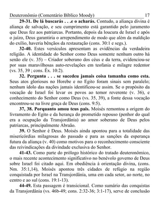 Deuteronômio (Comentário Bíblico Moody)                                17
      29-31. De lá buscarás . . .e o acharás. Contudo, a aliança divina é
aliança de salvação, e seu cumprimento está garantido pelo juramento
que Deus fez aos patriarcas. Portanto, depois da loucura de Israel e após
o juízo, Deus garantiria o arrependimento de modo que além da maldição
do exílio, haveria bênçãos da restauração (cons. 30:1 e segs.).
      32-40. Estes versículos apresentam as evidências da verdadeira
religião. A identidade do Senhor como Deus somente nenhum outro há
senão ele (v. 35) – Criador soberano dos céus e da terra, evidenciou-se
por suas maravilhosas auto-revelações em teofania e milagre redentor
(vs. 35, 39 ; cons. Êx. 10:2).
      32. Pergunta . . . se sucedeu jamais coisa tamanha como esta.
Seus atos gloriosos no Horebe e no Egito foram sinais sem paralelo;
nenhum ídolo das nações jamais identificou-se assim. Se o propósito da
vocação de Israel foi levar os povos ao temor reverente (v. 36), e
conhecimento do Senhor como Deus (vs. 35, 39), a fonte dessa vocação
encontrou-se na livre graça de Deus (cons. 9:5).
      37, 38. Porquanto amou teus pais. Moisés remontou a origem do
livramento do Egito e da herança do prometido repouso (penhor do qual
era a ocupação da Transjordânia) ao amor soberano de Deus pelos
patriarcas, principalmente Abraão.
      39. O Senhor é Deus. Moisés ainda apontou para a totalidade das
misericórdias milagrosas do passado e para as sanções da esperança
futura da aliança (v. 40) como motivos para o reconhecimento consciente
das reivindicações da divindade exclusiva do Senhor.
      41-43. Como parte do prólogo histórico do tratado deuteronômico,
o mais recente acontecimento significativo no benévolo governo de Deus
sobre Israel foi citado aqui. Em obediência à orientação divina, (cons.
Nm. 35:1,14), Moisés apontou três cidades de refúgio na região
conquistada por Israel na Transjordânia, uma em cada setor, ao norte, no
centro e ao sul (cons. 19:1-13).
      44-49. Esta passagem é transicional. Como sumário das conquistas
da Transjordânia (vs. 46b-49; cons. 2:32-36; 3:1-17), serve de conclusão
 