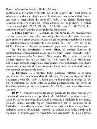 Deuteronômio (Comentário Bíblico Moody)                                23
confina-se a Ele exclusivamente. Só a Ele o povo de Israel devia se
submeter em aliança religiosa, e a Ele deviam servir na totalidade do seu
ser, com a intensidade do amor (Dt. 6:5). A exigência divina desta
devoção exclusiva e intensa, Jesus chamou de "o primeiro e grande
mandamento" (Mt. 22:37, 38; Mc. 12:29, 30; cons. Lc. 10:25-28). É o
princípio central de todas as estipulações da aliança.
      6. Estas palavras . . . estarão no teu coração. As misericórdias
divinas passadas, recordadas no prólogo histórico, deveriam despertar
esse amor, e o amor deveria revelar-se em reverente obediência a todos
os mandamentos particulares de Deus (cons. 11:1, 22; 19:9; 30:16; Jo.
14:15). Estes versículos são assim o texto para tudo o que vem a seguir.
      7a. Tu as inculcarás a teus filhos. O caráter familiar da
administração convencional exige que os filhos sejam educados sob o
governo das estipulações (cons. 20 e segs.). Dia e noite os crentes
deviam meditar nas leis de Deus (vs. 7b-9; cons. Sl. 1:2). Moisés não
estava aqui fazendo exigências cerimoniais, mas elaborando com dados
concretos a exigência de uma constante focalização de solicitude com a
boa vontade do Senhor de Israel.
      9. Umbrais . . . portas. Estas palavras refletem o costume
arquitetural do mundo nos dias de Moisés. Para o uso figurado desta
linguagem, veja Êx. 13:9,16. Uma prática literal das injunções de Dt.
6:8, 9 entraram na moda entre os judeus posteriormente, na forma de
filactérios usados pelas pessoas (cons. Mt. 23:5) e o mezuzah afixado nos
umbrais.
      10-19. O corolário constante da exigência de lealdade nos antigos
tratados de suserania era a proibição de fidelidade a qualquer outro, e
todos os outros senhores. Em Canaã a tentação à idolatria ia ser aguda,
pois os deuses daquela região reivindicaram ser os concessores da
fertilidade e abundância na terra. Tal é a perversidade humana que Israel,
satisfeita com a abundância material e cultura espoliada, sentir-se-ia
inclinada a homenagear as reivindicações dos ídolos de suas vitimas,
 