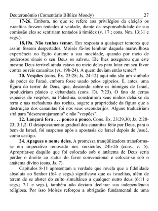Deuteronômio (Comentário Bíblico Moody)                                27
      17-26. Embora, no que se refere aos privilégios da eleição os
israelitas fossem tentados à vaidade, diante da responsabilidade de sua
comissão eles se sentiriam tentados à timidez (v. 17 ; cons. Nm. 13:31 e
segs.).
      18,19a. Não tenhas temor. Em resposta a quaisquer temores que
assim fossem despertados, Moisés fá-los lembrar daquela maravilhosa
experiência no Egito durante a sua mocidade, quando por meio de
poderosos sinais o seu Deus os salvou. Ele lhes assegurou que este
mesmo Deus terrível ainda estava no meio deles para lutar em seu favor
contra os reis cananitas (vs. 19b-24). A quem deviam então temer?
      20. Vespões (cons. Êx. 23:28; Js. 24:12) aqui não são um símbolo
do poder de Faraó, embora fosse usado pelos egípcios. É, antes, uma
figura do terror de Deus, que, descendo sobre os inimigos de Israel,
produziriam pânico e debandada (cons. Dt. 7:23). O fato de certas
espécies de vespões, na Palestina, construírem seus ninhos debaixo da
terra e nas rachaduras das rochas, sugere a propriedade da figura que a
destruição dos cananitas foi nos seus esconderijos. Alguns traduziriam
sirá para "desencorajamento" e não "vespões".
      22. Lançará fora . . . pouco a pouco. Cons. Êx. 23:29,30; Jz. 2:20-
23; 3:1,2. O desapossamento gradual dos cananitas feito por Deus, para o
bem de Israel, foi suspenso após a apostasia de Israel depois de Josué,
como castigo.
      24. Apagues o nome deles. A promessa tranqüilizadora transforma-
se em imperativo renovado nos versículos 24b-26 (cons. v. 5).
Apropriar-se daquilo que foi colocado sob o anátema de Deus seria
perder o direito ao status do favor convencional e colocar-se sob o
anátema divino (cons. Js. 7).
      Capítulos 8-11 apresentam a verdade que revela que a fidelidade
absoluta ao Senhor (6:4 e segs.) significava que os israelitas, além de
terem de se abster do culto simultâneo a qualquer outro deus (6:11 e
segs.; 7:1 e segs.), também não deviam declarar sua independência
religiosa. Por isso Moisés reforçou a obrigação fundamental de uma
 