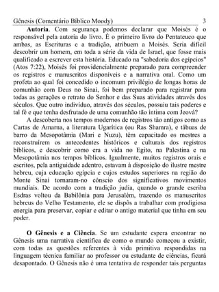 Gênesis (Comentário Bíblico Moody)                                       3
      Autoria. Com segurança podemos declarar que Moisés é o
responsável pela autoria do livro. É o primeiro livro do Pentateuco que
ambas, as Escrituras e a tradição, atribuem a Moisés. Seria difícil
descobrir um homem, em toda a série da vida de Israel, que fosse mais
qualificado a escrever esta história. Educado na "sabedoria dos egípcios"
(Atos 7:22), Moisés foi providencialmente preparado para compreender
os registros e manuscritos disponíveis e a narrativa oral. Como um
profeta ao qual foi concedido o incomum privilégio de longas horas de
comunhão com Deus no Sinai, foi bem preparado para registrar para
todas as gerações o retrato do Senhor e das Suas atividades através dos
séculos. Que outro indivíduo, através dos séculos, possuiu tais poderes e
tal fé e que tenha desfrutado de uma comunhão tão íntima com Jeová?
      A descoberta nos tempos modernos de registros tão antigos como as
Cartas de Amarna, a literatura Ugarítica (ou Ras Shamra), e tábuas de
barro da Mesopotâmia (Mari e Nuzu), têm capacitado os mestres a
reconstruírem os antecedentes históricos e culturais dos registros
bíblicos, e descobrir como era a vida no Egito, na Palestina e na
Mesopotâmia nos tempos bíblicos. Igualmente, muitos registros orais e
escritos, pela antiguidade adentro, estavam à disposição do ilustre mestre
hebreu, cuja educação egípcia e cujos estudos superiores na região do
Monte Sinai tornaram-no cônscio dos significativos movimentos
mundiais. De acordo com a tradição judia, quando o grande escriba
Esdras voltou da Babilônia para Jerusalém, trazendo os manuscritos
hebreus do Velho Testamento, ele se dispôs a trabalhar com prodigiosa
energia para preservar, copiar e editar o antigo material que tinha em seu
poder.

     O Gênesis e a Ciência. Se um estudante espera encontrar no
Gênesis uma narrativa científica de como o mundo começou a existir,
com todas as questões referentes à vida primitiva respondidas na
linguagem técnica familiar ao professor ou estudante de ciências, ficará
desapontado. O Gênesis não é uma tentativa de responder tais perguntas
 