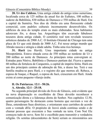 Gênesis (Comentário Bíblico Moody)                                     39
      28. Ur dos Caldeus. Uma antiga cidade do antigo reino sumeriano,
localizada cerca de 125 milhas da anual foz do Eufrates, 100 milhas a
sudeste da Babilônia, 830 milhas de Damasco e 550 milhas de Harã. Era
a capital da Suméria. Nos dias de Abrão era uma florescente cidade
comercial, com padrões culturais incomumente desenvolvidos. Os
edifícios da área do templo eram os mais elaborados. Seus habitantes
adoravam Sin, a deusa lua. Arqueólogos têm escavado fabulosos
tesouros desta antiga cidade. O cemitério real tem revelado tesouros
artísticos datados de 2900 A.C. O Instituto Oriental de Chicago tem uma
placa de Ur que está datada de 3000 A.C. Foi nesse antigo mundo que
Abraão nasceu e atingiu a idade adulta. Tinha uma rica herança.
      31. Harã (ou Harrã). Uma importante cidade na antiga
Mesopotâmia. Estava situada cerca de 550 milhas ao nordeste de Ur e
280 milhas ao norte de Damasco. As principais rotas convergiam aí.
Estradas para Nínive, Babilônia e Damasco partiam daí. Ficava a apenas
60 milhas da fortaleza de Carquemis, a capital do império hitita. Harã era
um dos principais centros de adoração de Sin, a deusa lua. Terá e sua
família mudou-se para Harã, e o registro diz que morreu ali. Rebeca, a
esposa de Isaque, e Raquel, a esposa de Jacó, cresceram em Harã. Ainda
existe aí como pequeno vilarejo árabe.

      II. Os Patriarcas. 12:1 - 50:26.
      A. Abraão. 12:1 - 25:18.
      Na segunda principal divisão do livro de Gênesis, está evidente que
na nova dispensação os escolhidos de Deus deverão reconhecer a
comunicação direta e a liderança direta do Senhor. Nos capítulos 12.50,
quatro personagens Se destacam como homens que ouviram a voz de
Deus, entenderam Suas diretrizes, e orientaram seus carrinhos de acordo
com a vontade dEle. O propósito de Jeová ainda continua sendo o de
chamar pessoas que executem a Sua vontade na terra. Com Noé Ele
começou tudo de novo. Sem foi o escolhido para transmitir a verdadeira
religião. Os semitas (descendentes de Sem) seriam os missionários aos
 