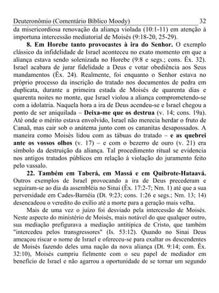 Deuteronômio (Comentário Bíblico Moody)                                  32
da misericordiosa renovação da aliança violada (10:1-11) em atenção à
importuna intercessão mediatorial de Moisés (9:18-20, 25-29).
      8. Em Horebe tanto provocastes à ira do Senhor. O exemplo
clássico da infidelidade de Israel aconteceu no exato momento em que a
aliança estava sendo solenizada no Horebe (9:8 e segs.; cons. Êx. 32).
Israel acabara de jurar fidelidade a Deus e votar obediência aos Seus
mandamentos (Êx. 24). Realmente, foi enquanto o Senhor estava no
próprio processo da inscrição do tratado nos documentos de pedra em
duplicata, durante a primeira estada de Moisés de quarenta dias e
quarenta noites no monte, que Israel violou a aliança comprometendo-se
com a idolatria. Naquela hora a ira de Deus acendeu-se e Israel chegou a
ponto de ser aniquilada – Deixa-me que os destrua (v. 14; cons. 19a).
Até onde o mérito estava envolvido, Israel não merecia herdar o fruto de
Canaã, mas cair sob o anátema junto com os cananitas desapossados. A
maneira como Moisés lidou com as tábuas do tratado – e as quebrei
ante os vossos olhos (v. 17) – e com o bezerro de ouro (v. 21) era
símbolo da destruição da aliança. Tal procedimento ritual se evidencia
nos antigos tratados públicos em relação à violação do juramento feito
pelo vassalo.
      22. Também em Taberá, em Massá e em Quibrote-Hataavá.
Outros exemplos de Israel provocando a ira de Deus precederam e
seguiram-se ao dia da assembléia no Sinai (Êx. 17:2-7; Nm. 1) até que a sua
perversidade em Cades-Barnéia (Dt. 9:23; cons. 1:26 e segs.; Nm. 13; 14)
desencadeou o veredito do exílio até a morte para a geração mais velha.
      Mais de uma vez o juízo foi desviado pela intercessão de Moisés.
Neste aspecto do ministério de Moisés, mais notável do que qualquer outro,
sua mediação prefigurava a mediação antitípica de Cristo, que também
"intercedeu pelos transgressores" (Is. 53:12). Quando no Sinai Deus
ameaçou riscar o nome de Israel e ofereceu-se para exaltar os descendentes
de Moisés fazendo deles uma nação da nova aliança (Dt. 9:14; com. Êx.
32:10), Moisés cumpriu fielmente com o seu papel de mediador em
benefício de Israel e não agarrou a oportunidade de se tornar um segundo
 