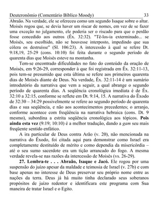 Deuteronômio (Comentário Bíblico Moody)                                33
Abraão. Na verdade, ele se ofereceu como um segundo Isaque sobre o altar.
Moisés rogou que, se devia haver um riscar de nomes, em vez de se fazer
uma exceção no julgamento, ele poderia ser o riscado para que o perdão
fosse concedido aos outros (Êx. 32:32). "Tê-los-ia exterminado... se
Moisés, seu escolhido, não se houvesse interposto, impedindo que sua
cólera os destruísse" (Sl. 106:23). A intercessão à qual se refere Dt.
9:18,19, 25-29 (cons. 10:10) foi feita durante o segundo período de
quarenta dias que Moisés esteve na montanha.
     Tem-se encontrado dificuldades no fato do conteúdo da oração de
Moisés, em 9:26-29, corresponder à que foi registrada em Êx. 32:11-13,
pois tem-se presumido que esta última se refere aos primeiros quarenta
dias de Moisés diante de Deus. Na verdade, Êx. 32:11-14 é um sumário
introdutório da narrativa que vem a seguir, a qual abrange o segundo
período de quarenta dias. A seqüência cronológica imediata é de Êx.
32:10 a 32:15, conforme se reflete em Dt. 9:14, 15. A narrativa do Êxodo
de 32:30 – 34:29 possivelmente se refere ao segundo período de quarenta
dias e sua seqüência, e não aos acontecimentos precedentes; o arranjo,
conforme acontece com freqüência na narrativa hebraica (cons. Dt. 9
mesmo), subordina a estrita seqüência cronológica aos tópicos. Pois
ainda esta vez (9:19; 10:10) é a melhor tradução, dando a gam seu mais
freqüente sentido enfático.
     A ira particular de Deus contra Arão (v. 20), não mencionada na
narrativa do Êxodo, foi citada aqui para demonstrar como Israel era
completamente destituído de mérito e como dependia da misericórdia –
até o seu sumo sacerdote era um tição arrancado do fogo. A mesma
verdade revela-se nas razões da intercessão de Moisés (vs. 26-29).
     27. Lembra-te . . . Abraão, Isaque e Jacó. Ele rogou por uma
suspensão do juízo apesar da maldade e teimosia de Israel (v. 27b) e com
base apenas no interesse de Deus preservar seu próprio nome entre as
nações da terra. Deus já há muito tinha declarado seus soberanos
propósitos de juízo redentor e identificara este programa com Sua
maneira de tratar Israel e o Egito.
 