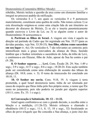 Deuteronômio (Comentário Bíblico Moody)                                 35
rebeldes, Moisés incluiu a questão da arca como um elemento familiar e
integral no processo padrão da ratificação.
     Os versículos 6 e 7, aos quais os versículos 8 e 9 pertencem
materialmente, constituem uma quebra de estilo. Não temos certeza 1) se
esta dissertação originou-se como uma citação lida de um itinerário no
decorrer do discurso de Moisés, 2) se ele o inseriu parenteticamente
quando escreveu o Livro da Lei, ou 3) se alguém como o autor de
Deuteronômio 34 acrescentou-o.
     6. Partiram os filhos de Israel. A viagem em vista é aquela na
direção sul partindo de Cades que foi registrada em Nm. 33:37 (para as
devidas paradas, veja Nm. 33:30-33). Seu filho, oficiou como sacerdote
em seu lugar (v. 6c). Os versículos 6, 7 são relevantes ao contexto; pois
intensificam mais a graça renovadora da aliança de Deus, fazendo
lembrar que o Senhor reinstituiu o sacerdócio de Arão, da tribo de Levi,
e continuou-a em Eleazar, filho de Arão, apesar de Sua ha contra o pai
(9: 20).
     8. O Senhor separou . . . Levi. Cons. Êxodo 28; 29; Nm. 1:49 e
segs.; 3:9 e segs.; 4:17 e segs.; 8:6 e segs.; 18:20-24. Esta seção também
pode ser considerada como uma elaboração do assunto das tábuas da
aliança (Dt. 10:8; cons. v. 5). O tema da intercessão foi concluído em
10:10, 11.
     10. O Senhor me ouviu. Cons. 9:18, 19. A viagem à terra
prometida, a qual Israel desmerecia tanto, tinha de ser retomada por
causa do respeito que Deus tinha pelo Seu próprio nome, o nome que Ele
usara no juramento, pois não poderia ter jurado por alguém superior
(10:11; cons. Êx. 33: 1 e segs.).

     6) Convocação à Submissão. 10: 12 – 11:32.
     Israel agora confrontava-se com a grande decisão, a escolha entre a
bênção e a maldição, (11:26-32). Moisés reforçou o chamado à
obediência (10:12 e segs.; 11:1, 8, 13, 18 e segs., 32) focalizando os
olhos do povo nAquele que lhe concedia a Sua aliança, o justo Juiz dos
 