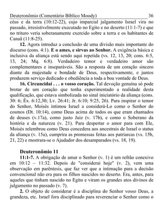 Deuteronômio (Comentário Bíblico Moody)                                 36
céus e da terra (10:12-22), cujo imparcial julgamento Israel vira no
passado, irresistivelmente executado no Egito e no deserto (11:1-7) e que
no trituro veria soberanamente exercido sobre a terra e os habitantes de
Canaã (11:8-25).
     12. Agora introduz a conclusão de uma divisão mais importante do
discurso (cons. 4:1). E o ames, e sirvas ao Senhor. A exigência básica e
inclusiva da aliança está sendo aqui repetida (vs. 12, 13, 20; cons. 6:5,
13, 24; Mq. 6:8). Verdadeiro temor e verdadeiro amor são
complementares e inseparáveis. São a resposta de um coração sincero
diante da majestade e bondade de Deus, respectivamente, e juntos
produzem serviço dedicado e obediência a toda a boa vontade de Deus.
     16. Circuncidai . . . o vosso coração. Tal devoção genuína só pode
brotar de um coração que tenha experimentado a realidade desta
qualificação, que estava simbolizada no sinal iniciatório da aliança (cons.
30: 6; Êx. 6:12,30; Lv. 26:41; Jr. 6:10; 9:25, 26). Para inspirar o temor
do Senhor, Moisés intimou Israel a considerá-Lo como o Senhor do
cosmos (Dt. 10:14), como Deus acima de todos os que eram chamados
de deuses (v.17a), como justo Juiz (v. 17b), e como o Soberano da
história e da natureza (v. 21). Para despertar o amor para com Ele,
Moisés relembrou como Deus concedera aos ancestrais de Israel o status
da aliança (v. 15a), cumprira as promessas feitas aos patriarcas (vs. 15b,
21, 22) e mostrara-se o Ajudador dos desamparados (vs. 18, 19).

     Deuteronômio 11
     11:1-7. A obrigação de amar o Senhor (v. 1) é um refrão conexivo
em 10:12 – 11:32. Depois de "considerai hoje" (v. 2), vem uma
observação em parêntesis, que faz ver que a intimação para a decisão
convencional não era para os filhos nascidos no deserto. Era, antes, para
aqueles que tinham nascido no Egito e viram os grandes atos divinos de
julgamento no passado (v. 7).
     2. O objeto de considerar é a disciplina do Senhor vosso Deus, a
grandeza, etc. Israel fora disciplinado para reverenciar o Senhor como o
 