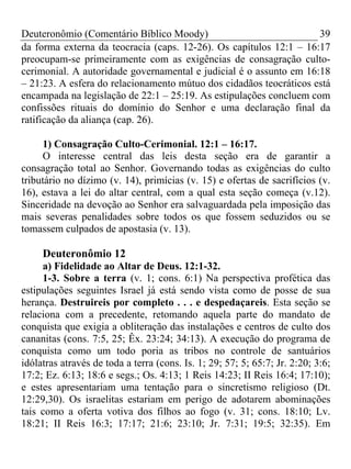 Deuteronômio (Comentário Bíblico Moody)                             39
da forma externa da teocracia (caps. 12-26). Os capítulos 12:1 – 16:17
preocupam-se primeiramente com as exigências de consagração culto-
cerimonial. A autoridade governamental e judicial é o assunto em 16:18
– 21:23. A esfera do relacionamento mútuo dos cidadãos teocráticos está
encampada na legislação de 22:1 – 25:19. As estipulações concluem com
confissões rituais do domínio do Senhor e uma declaração final da
ratificação da aliança (cap. 26).

     1) Consagração Culto-Cerimonial. 12:1 – 16:17.
     O interesse central das leis desta seção era de garantir a
consagração total ao Senhor. Governando todas as exigências do culto
tributário no dízimo (v. 14), primícias (v. 15) e ofertas de sacrifícios (v.
16), estava a lei do altar central, com a qual esta seção começa (v.12).
Sinceridade na devoção ao Senhor era salvaguardada pela imposição das
mais severas penalidades sobre todos os que fossem seduzidos ou se
tomassem culpados de apostasia (v. 13).

     Deuteronômio 12
     a) Fidelidade ao Altar de Deus. 12:1-32.
     1-3. Sobre a terra (v. 1; cons. 6:1) Na perspectiva profética das
estipulações seguintes Israel já está sendo vista como de posse de sua
herança. Destruireis por completo . . . e despedaçareis. Esta seção se
relaciona com a precedente, retomando aquela parte do mandato de
conquista que exigia a obliteração das instalações e centros de culto dos
cananitas (cons. 7:5, 25; Êx. 23:24; 34:13). A execução do programa de
conquista como um todo poria as tribos no controle de santuários
idólatras através de toda a terra (cons. Is. 1; 29; 57; 5; 65:7; Jr. 2:20; 3:6;
17:2; Ez. 6:13; 18:6 e segs.; Os. 4:13; 1 Reis 14:23; II Reis 16:4; 17:10);
e estes apresentariam uma tentação para o sincretismo religioso (Dt.
12:29,30). Os israelitas estariam em perigo de adotarem abominações
tais como a oferta votiva dos filhos ao fogo (v. 31; cons. 18:10; Lv.
18:21; II Reis 16:3; 17:17; 21:6; 23:10; Jr. 7:31; 19:5; 32:35). Em
 