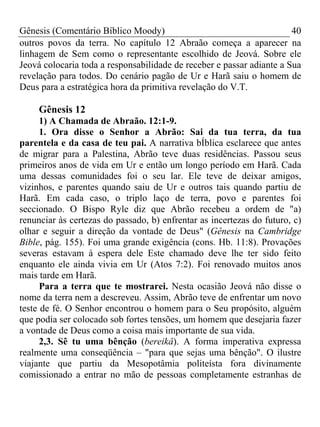 Gênesis (Comentário Bíblico Moody)                                     40
outros povos da terra. No capítulo 12 Abraão começa a aparecer na
linhagem de Sem como o representante escolhido de Jeová. Sobre ele
Jeová colocaria toda a responsabilidade de receber e passar adiante a Sua
revelação para todos. Do cenário pagão de Ur e Harã saiu o homem de
Deus para a estratégica hora da primitiva revelação do V.T.

     Gênesis 12
      1) A Chamada de Abraão. 12:1-9.
      1. Ora disse o Senhor a Abrão: Sai da tua terra, da tua
parentela e da casa de teu pai. A narrativa bÍblica esclarece que antes
de migrar para a Palestina, Abrão teve duas residências. Passou seus
primeiros anos de vida em Ur e então um longo período em Harã. Cada
uma dessas comunidades foi o seu lar. Ele teve de deixar amigos,
vizinhos, e parentes quando saiu de Ur e outros tais quando partiu de
Harã. Em cada caso, o triplo laço de terra, povo e parentes foi
seccionado. O Bispo Ryle diz que Abrão recebeu a ordem de "a)
renunciar às certezas do passado, b) enfrentar as incertezas do futuro, c)
olhar e seguir a direção da vontade de Deus" (Gênesis na Cambridge
Bible, pág. 155). Foi uma grande exigência (cons. Hb. 11:8). Provações
severas estavam à espera dele Este chamado deve lhe ter sido feito
enquanto ele ainda vivia em Ur (Atos 7:2). Foi renovado muitos anos
mais tarde em Harã.
      Para a terra que te mostrarei. Nesta ocasião Jeová não disse o
nome da terra nem a descreveu. Assim, Abrão teve de enfrentar um novo
teste de fé. O Senhor encontrou o homem para o Seu propósito, alguém
que podia ser colocado sob fortes tensões, um homem que desejaria fazer
a vontade de Deus como a coisa mais importante de sua vida.
      2,3. Sê tu uma bênção (bereikâ). A forma imperativa expressa
realmente uma conseqüência – "para que sejas uma bênção". O ilustre
viajante que partiu da Mesopotâmia politeísta fora divinamente
comissionado a entrar no mão de pessoas completamente estranhas de
 