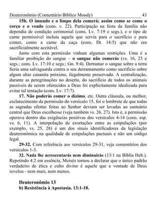 Deuteronômio (Comentário Bíblico Moody)                                43
     15b. O imundo e o limpo dela comerá; assim como se come o
corço e o veado (cons. v. 22). Participação na festa da família não
dependia de condição cerimonial (cons. Lv. 7:19 e segs.), e o tipo de
carne permissível incluía aquela que servia para o sacrifício e para
comer, como a carne da caça (cons. Dt. 14:5) que não era
sacrificialmente aceitável.
     Junto com esta permissão vinham algumas restrições. Uma é a
familiar proibição do sangue – o sangue não comerás (vs. 16, 23 e
segs.; cons. Lv. 17:10 e segs.; Gn. 9:4). Derramar o sangue sobre a terra
Seria uma salvaguarda contra o seu derramamento como sacrifício sobre
algum altar cananita próximo, ilegalmente preservado. A centralização,
durante as peregrinações no deserto, do sacrifício de todos os animais
passíveis de serem oferecidos a Deus foi explicitamente idealizada para
evitar tal tentação (cons. Lv. 17:7).
     17. Não poderás comer o dízimo, etc. Outra cláusula, ou melhor,
esclarecimento da permissão do versículo 15, foi o lembrete de que todas
as sagradas ofertas feitas ao Senhor deviam ser levadas ao santuário
central que Deus escolhesse (veja também vs. 26, 27). Isto é, a permissão
operava dentro das exigências positivas dos versículos 4-14 (cons. esp.
vs. 6, 11). A interpolação de exortações entre as estipulações (por
exemplo, vs. 25, 28) é um dos sinais identificadores da legislação
deuteronômica na qualidade de estipulações pactuais e não um código
legal.
     29-32. Com referência aos versículos 29-31, veja comentários dos
versículos 1-3.
     32. Nada lhe acrescentarás nem diminuirás (13:1 na Bíblia Heb.).
Repetindo 4:2 em essência, Moisés tornou a declarar que o único padrão
verdadeiro de ética e culto divino é aquele que a vontade de Deus
revelou - nem mais, nem menos.

     Deuteronômio 13
     b) Resistência à Apostasia. 13:1-18.
 