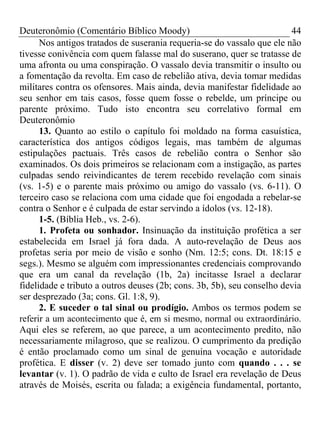 Deuteronômio (Comentário Bíblico Moody)                                 44
      Nos antigos tratados de suserania requeria-se do vassalo que ele não
tivesse conivência com quem falasse mal do suserano, quer se tratasse de
uma afronta ou uma conspiração. O vassalo devia transmitir o insulto ou
a fomentação da revolta. Em caso de rebelião ativa, devia tomar medidas
militares contra os ofensores. Mais ainda, devia manifestar fidelidade ao
seu senhor em tais casos, fosse quem fosse o rebelde, um príncipe ou
parente próximo. Tudo isto encontra seu correlativo formal em
Deuteronômio
      13. Quanto ao estilo o capítulo foi moldado na forma casuística,
característica dos antigos códigos legais, mas também de algumas
estipulações pactuais. Três casos de rebelião contra o Senhor são
examinados. Os dois primeiros se relacionam com a instigação, as partes
culpadas sendo reivindicantes de terem recebido revelação com sinais
(vs. 1-5) e o parente mais próximo ou amigo do vassalo (vs. 6-11). O
terceiro caso se relaciona com uma cidade que foi engodada a rebelar-se
contra o Senhor e é culpada de estar servindo a ídolos (vs. 12-18).
      1-5. (Bíblia Heb., vs. 2-6).
      1. Profeta ou sonhador. Insinuação da instituição profética a ser
estabelecida em Israel já fora dada. A auto-revelação de Deus aos
profetas seria por meio de visão e sonho (Nm. 12:5; cons. Dt. 18:15 e
segs.). Mesmo se alguém com impressionantes credenciais comprovando
que era um canal da revelação (1b, 2a) incitasse Israel a declarar
fidelidade e tributo a outros deuses (2b; cons. 3b, 5b), seu conselho devia
ser desprezado (3a; cons. Gl. 1:8, 9).
      2. E suceder o tal sinal ou prodígio. Ambos os termos podem se
referir a um acontecimento que é, em si mesmo, normal ou extraordinário.
Aqui eles se referem, ao que parece, a um acontecimento predito, não
necessariamente milagroso, que se realizou. O cumprimento da predição
é então proclamado como um sinal de genuína vocação e autoridade
profética. E disser (v. 2) deve ser tomado junto com quando . . . se
levantar (v. 1). O padrão de vida e culto de Israel era revelação de Deus
através de Moisés, escrita ou falada; a exigência fundamental, portanto,
 