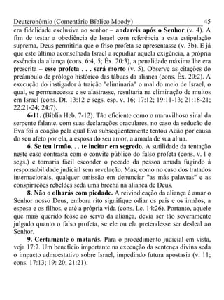 Deuteronômio (Comentário Bíblico Moody)                                  45
era fidelidade exclusiva ao senhor – andareis após o Senhor (v. 4). A
fim de testar a obediência de Israel com referência a esta estipulação
suprema, Deus permitiria que o friso profeta se apresentasse (v. 3b). E já
que este último aconselhada Israel a repudiar aquela exigência, a própria
essência da aliança (cons. 6:4, 5; Êx. 20:3), a penalidade máxima lhe era
prescrita – esse profeta . . . será morto (v. 5). Observe as citações do
preâmbulo de prólogo histórico das tábuas da aliança (cons. Êx. 20:2). A
execução do instigador à traição "eliminaria" o mal do meio de Israel, o
qual, se permanecesse e se alastrasse, resultaria na eliminação de muitos
em Israel (cons. Dt. 13:12 e segs. esp. v. 16; 17:12; 19:11-13; 21:18-21;
22:21-24; 24:7).
     6-11. (Bíblia Heb. 7-12). Tão eficiente como o maravilhoso sinal da
serpente falante, com suas declarações oraculares, no caso da sedução de
Eva foi a coação pela qual Eva subseqüentemente tentou Adão por causa
do seu afeto por ela, a esposa do seu amor, a amada de sua alma.
     6. Se teu irmão. . . te incitar em segredo. A sutilidade da tentação
neste caso contrasta com o convite público do falso profeta (cons. v. l e
segs.) e tornaria fácil esconder o pecado da pessoa amada fugindo à
responsabilidade judicial sem revelação. Mas, como no caso dos tratados
internacionais, qualquer omissão em denunciar "as más palavras" e as
conspirações rebeldes seda uma brecha na aliança de Deus.
     8. Não o olharás com piedade. A reivindicação da aliança é amar o
Senhor nosso Deus, embora rito signifique odiar os pais e os irmãos, a
esposa e os filhos, e até a própria vida (cons. Lc. 14:26). Portanto, aquele
que mais querido fosse ao servo da aliança, devia ser tão severamente
julgado quanto o falso profeta, se ele ou ela pretendesse ser desleal ao
Senhor.
     9. Certamente o matarás. Para o procedimento judicial em vista,
veja 17:7. Um benefício importante na execução da sentença divina seda
o impacto admoestativo sobre Israel, impedindo futura apostasia (v. 11;
cons. 17:13; 19: 20; 21:21).
 