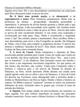 Gênesis (Comentário Bíblico Moody)                                     41
alguma nova terra. Ele e seus descendentes constituiriam um canal pelo
qual Deus abençoaria todos os povos da terra.
     De ti farei uma grande nação, e te abençoarei, e te
engrandecerei o nome. Deus fortaleceu grandemente Abrão com as
promessas da aliança – prosperidade, abundante posteridade e
importância. A promessa da divina bênção garantia a Abrão tudo o que
ele pudesse desejar. Cada necessidade seria suprida. Até vizinhos hostis
viriam a considerá-lo como o líder do povo de Deus. Através dele todos
os povos da terra receberiam bênçãos. E seu nome seria respeitado e
reverenciado por toda parte. Hoje, Abrão é reconhecido e respeitado
como o "pai" dos cristãos, judeus e maometanos. Deus escolheu Abrão e
seus descendentes para levar o Seu Evangelho ao mundo. Da linhagem
de Abrão, viria Cristo, para cumprir os propósitos divinos. E através dos
homens e mulheres "nascidos de novo", Seus ideais seriam cumpridos.
O plano de Deus estava tomando forma.
     5. A terra de Canaã. Abrão interpretou o chamado de Deus
envolvendo partida imediata para Canaã. Como ele soube que Canaã era
o seu destino, não ficou explicado. Mas Deus disse: "Sai. .. para a terra
que te mostrarei". E ele obedeceu. Sem hesitação reuniu sua família e
deu início a um importante movimento migratório. Ao que parece ele
não temeu, não duvidou, não vacilou. Viajou para Carquemis sobre o
Eufrates e voltou-se para o sul através de Hamate na direção de
Damasco, na Síria. Josefo apresenta Abrão durante sua estada nesta
capital agindo como um rei sobre o povo de Damasco. A terra de Canaã
foi descrita nas Escrituras como abrangendo todo o território desde o
Jordão ao Mediterrâneo e da Síria ao Egito. Moabe e Edom a limitava ao
sudeste. Na Bíblia a palavra "cananeus" costuma se referir aos primeiros
habitantes da terra, incluindo todos os grupos que viveram lá antes da
entrada dos hebreus.
     6. Siquém. Esta antiga cidade era provavelmente um santuário ou
lugar sagrado. Era uma colônia importante na junção das principais
estradas comerciais. Ficava entre o Monte Gerizim e o Monte Ebal, cerca
 