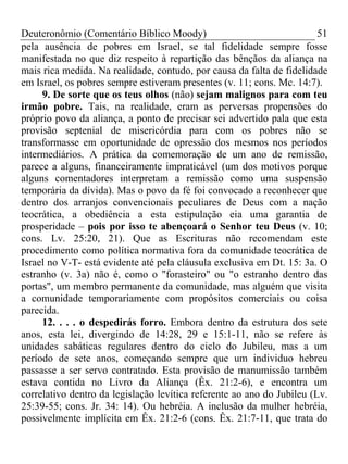 Deuteronômio (Comentário Bíblico Moody)                                 51
pela ausência de pobres em Israel, se tal fidelidade sempre fosse
manifestada no que diz respeito à repartição das bênçãos da aliança na
mais rica medida. Na realidade, contudo, por causa da falta de fidelidade
em Israel, os pobres sempre estiveram presentes (v. 11; cons. Mc. 14:7).
     9. De sorte que os teus olhos (não) sejam malignos para com teu
irmão pobre. Tais, na realidade, eram as perversas propensões do
próprio povo da aliança, a ponto de precisar sei advertido pala que esta
provisão septenial de misericórdia para com os pobres não se
transformasse em oportunidade de opressão dos mesmos nos períodos
intermediários. A prática da comemoração de um ano de remissão,
parece a alguns, financeiramente impraticável (um dos motivos porque
alguns comentadores interpretam a remissão como uma suspensão
temporária da dívida). Mas o povo da fé foi convocado a reconhecer que
dentro dos arranjos convencionais peculiares de Deus com a nação
teocrática, a obediência a esta estipulação eia uma garantia de
prosperidade – pois por isso te abençoará o Senhor teu Deus (v. 10;
cons. Lv. 25:20, 21). Que as Escrituras não recomendam este
procedimento como política normativa fora da comunidade teocrática de
Israel no V-T- está evidente até pela cláusula exclusiva em Dt. 15: 3a. O
estranho (v. 3a) não é, como o "forasteiro" ou "o estranho dentro das
portas", um membro permanente da comunidade, mas alguém que visita
a comunidade temporariamente com propósitos comerciais ou coisa
parecida.
     12. . . . o despedirás forro. Embora dentro da estrutura dos sete
anos, esta lei, divergindo de 14:28, 29 e 15:1-11, não se refere às
unidades sabáticas regulares dentro do ciclo do Jubileu, mas a um
período de sete anos, começando sempre que um individuo hebreu
passasse a ser servo contratado. Esta provisão de manumissão também
estava contida no Livro da Aliança (Êx. 21:2-6), e encontra um
correlativo dentro da legislação levítica referente ao ano do Jubileu (Lv.
25:39-55; cons. Jr. 34: 14). Ou hebréia. A inclusão da mulher hebréia,
possivelmente implícita em Êx. 21:2-6 (cons. Êx. 21:7-11, que trata do
 