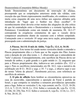 Deuteronômio (Comentário Bíblico Moody)                               54
Sendo Deuteronômio um documento de renovação de aliança,
pressupondo que as estipulações anteriores ainda são válidas, com
exceção das que foram expressamente modificadas, ele condensa e omite
muita coisa enquanto dá uma nova ênfase aos aspectos afetados pela
introdução do "lugar que o Senhor teu Deus escolher". O
reconhecimento disto deveria evitar muitas das alegações da alta crítica
de que há contradição entre o Deuteronômio e a restante legislação do
Pentateuco. Considerado como um tratado de suserania, Dt. 16:1-17
corresponde às exigências costumeiras de que o vassalo devia
comparecer anualmente diante do suserano com o tributo estipulado.
Começando com o versículo 18 surge uma nova seção, principalmente
preocupada com a administração da justiça.

     A Páscoa. 16:1-8. O mês de Abibe. Veja Êx. 12:1, 6; 34:18.
     A páscoa. Este termo foi usado nestes versículos dando a entender a
Páscoa propriamente dita e a Festa que se lhe seguia dos Pães Asmos
com a duração de sete dias (cons. v. 3. observando que o antecedente de
"nela" é páscoa). Conseqüentemente, este sacrifício da Páscoa devia ser
tomado de ambos, o gado grande e o gado miúdo (v. 2), enquanto que
para a Páscoa propriamente dita, indicava-se um cordeiro (Êx. 12:3 e
segs.). Para os sacrifícios mencionados em Dt. 16:2, veja a narrativa da
celebração em II Cr. 30:22 e segs. e 35: 7 e segs., e observe aqui o uso
do termo "oferta de páscoa", literalmente páscoas, com referência ao
sacrifício de animais.
     3. O pão de aflição fazia lembrar as circunstâncias opressivas na
casa da escravidão, especialmente a oposição de Faraó à partida de
Israel, o que competiu os israelitas a tomarem providências apressadas
para a fuga. Sobre os versículos 3, 4a, veja coment. em Êx. 12:15, 18-20;
13:3, 6, 7; 23:15; 34:18; Lv. 23:6. Sobre o versículo 4b, veja Êx. 12:10;
23:18b; 34: 25b; Nm. 9:12. Sobre o versículo 8, veja Êx. 12:16; Lv. 23:7,
8; Nm. 28:18, 25.
 