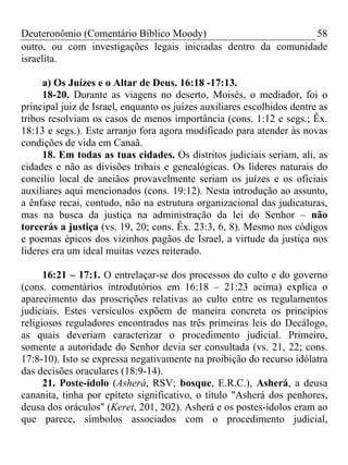 Deuteronômio (Comentário Bíblico Moody)                        58
outro, ou com investigações legais iniciadas dentro da comunidade
israelita.

     a) Os Juízes e o Altar de Deus. 16:18 -17:13.
     18-20. Durante as viagens no deserto, Moisés, o mediador, foi o
principal juiz de Israel, enquanto os juízes auxiliares escolhidos dentre as
tribos resolviam os casos de menos importância (cons. 1:12 e segs.; Êx.
18:13 e segs.). Este arranjo fora agora modificado para atender às novas
condições de vida em Canaã.
     18. Em todas as tuas cidades. Os distritos judiciais seriam, ali, as
cidades e não as divisões tribais e genealógicas. Os líderes naturais do
concilio local de anciãos provavelmente seriam os juízes e os oficiais
auxiliares aqui mencionados (cons. 19:12). Nesta introdução ao assunto,
a ênfase recai, contudo, não na estrutura organizacional das judicaturas,
mas na busca da justiça na administração da lei do Senhor – não
torcerás a justiça (vs. 19, 20; cons. Êx. 23:3, 6, 8). Mesmo nos códigos
e poemas épicos dos vizinhos pagãos de Israel, a virtude da justiça nos
lideres era um ideal muitas vezes reiterado.

      16:21 – 17:1. O entrelaçar-se dos processos do culto e do governo
(cons. comentários introdutórios em 16:18 – 21:23 acima) explica o
aparecimento das proscrições relativas ao culto entre os regulamentos
judiciais. Estes versículos expõem de maneira concreta os princípios
religiosos reguladores encontrados nas três primeiras leis do Decálogo,
as quais deveriam caracterizar o procedimento judicial. Primeiro,
somente a autoridade do Senhor devia ser consultada (vs. 21, 22; cons.
17:8-10). Isto se expressa negativamente na proibição do recurso idólatra
das decisões oraculares (18:9-14).
      21. Poste-ídolo (Asherá, RSV; bosque, E.R.C.), Asherá, a deusa
cananita, tinha por epíteto significativo, o título "Asherá dos penhores,
deusa dos oráculos" (Keret, 201, 202). Asherá e os postes-ídolos eram ao
que parece, símbolos associados com o procedimento judicial,
 