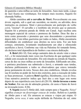 Gênesis (Comentário Bíblico Moody)                                       42
de quarenta e uma milhas ao norte de Jerusalém. Anos mais tarde, o poço
de Jacó ficaria nas vizinhanças. Em tempos mais recentes, Siquém foi
chamada Nablus.
     Abrão caminhou até o carvalho de Moré. Provavelmente era uma
árvore sagrada, sob a qual um sacerdote, ou mestre, ou adivinho, dava
instruções ou ensinava. Moré é provavelmente um particípio do verbo
yeirâ, "ensinar". O carvalho e o terebinto são árvores que se parecem.
Siquém foi a primeira parada de Abrão em Canaã. Aqui recebeu uma
mensagem especial de certeza e promessa do Senhor. Deus lhe deu a
terra como possessão e prometeu que seus descendentes a possuiriam
depois dele. Com tribos guerreiras por todos os lados, Abrão encontraria
dificuldades em estabelecer seus direitos na nova terra. Fez um bom
começo, entretanto, levantando imediatamente um altar e oferecendo
sacrifícios a Jeová. Conforme sua vida na Palestina foi tomando forma,
ele declarou total dependência do Senhor e sua sincera dedicação.
     8. Betel (Bêt-'êl). Este antigo santuário data do século vinte e cinco
A.C., e foi mencionado mais vezes nas Escrituras do que qualquer outra
cidade com exceção de Jerusalém. Ele está situado na estrada de Siquém,
cerca de dez ou onze milhas ao norte de Jerusalém. Edificando um altar,
o patriarca proclamou sua submissão a Jeová, e armando suas tendas,
declarou publicamente a todos os observadores que estava tomando
posse permanente da terra. Nesses dois atos simbólicos, Abraão revelou
sua fé resoluta no poder de Jeová dos exércitos, para a execução de todas
as Suas promessas. A palavra Betel significa, literalmente, casa de Deus.
Uma narrativa posterior indica que Jacó deu a este lugar este nome
depois de sua experiência com Jeová ali (28:19). Abrão invocou o nome
do Senhor. Em seu ato de adoração genuína. ele usou o liame de Jeová
na invocação (cons. 4:26).
     9. Seguiu (neisei') Abrão dali, indo sempre para o Neguebe. Neisei'
significa avançar ou desarraigar estacas de tendas. Refere-se à partida
de Abrão para o sul. Ele arrancou as estacas e viajou pai etapas. O
Neguebe, terra seca, é uma seção definida da Palestina do sul, entre
 