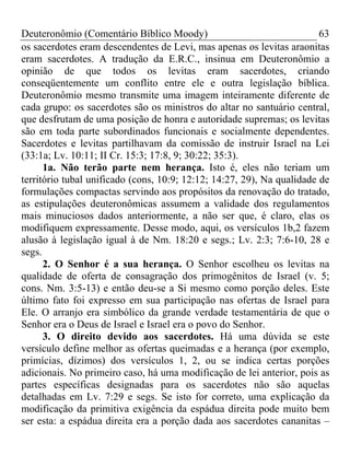 Deuteronômio (Comentário Bíblico Moody)                                 63
os sacerdotes eram descendentes de Levi, mas apenas os levitas araonitas
eram sacerdotes. A tradução da E.R.C., insinua em Deuteronômio a
opinião de que todos os levitas eram sacerdotes, criando
conseqüentemente um conflito entre ele e outra legislação bíblica.
Deuteronômio mesmo transmite uma imagem inteiramente diferente de
cada grupo: os sacerdotes são os ministros do altar no santuário central,
que desfrutam de uma posição de honra e autoridade supremas; os levitas
são em toda parte subordinados funcionais e socialmente dependentes.
Sacerdotes e levitas partilhavam da comissão de instruir Israel na Lei
(33:1a; Lv. 10:11; II Cr. 15:3; 17:8, 9; 30:22; 35:3).
      1a. Não terão parte nem herança. Isto é, eles não teriam um
território tubal unificado (cons, 10:9; 12:12; 14:27, 29), Na qualidade de
formulações compactas servindo aos propósitos da renovação do tratado,
as estipulações deuteronômicas assumem a validade dos regulamentos
mais minuciosos dados anteriormente, a não ser que, é claro, elas os
modifiquem expressamente. Desse modo, aqui, os versículos 1b,2 fazem
alusão à legislação igual à de Nm. 18:20 e segs.; Lv. 2:3; 7:6-10, 28 e
segs.
      2. O Senhor é a sua herança. O Senhor escolheu os levitas na
qualidade de oferta de consagração dos primogênitos de Israel (v. 5;
cons. Nm. 3:5-13) e então deu-se a Si mesmo como porção deles. Este
último fato foi expresso em sua participação nas ofertas de Israel para
Ele. O arranjo era simbólico da grande verdade testamentária de que o
Senhor era o Deus de Israel e Israel era o povo do Senhor.
      3. O direito devido aos sacerdotes. Há uma dúvida se este
versículo define melhor as ofertas queimadas e a herança (por exemplo,
primícias, dízimos) dos versículos 1, 2, ou se indica certas porções
adicionais. No primeiro caso, há uma modificação de lei anterior, pois as
partes específicas designadas para os sacerdotes não são aquelas
detalhadas em Lv. 7:29 e segs. Se isto for correto, uma explicação da
modificação da primitiva exigência da espádua direita pode muito bem
ser esta: a espádua direita era a porção dada aos sacerdotes cananitas –
 