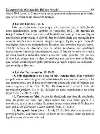 Deuteronômio (Comentário Bíblico Moody)                            68
Josué 20:4 (cons. v. 6) menciona um julgamento, pelo menos provisório,
que seria realizado na cidade de refúgio.

     A Lei dos Limites. 19:14.
     Este versículo trata daquilo que efetivamente, era a violação do
nono mandamento, como também os versículos 16-21. Os marcos do
teu próximo. O valor dos marcos delimitatórios como provas nos litígios
envolvendo propriedade é visível. Sua inviolabilidade era protegida por
severas sanções nos diversos antigos códigos legais, e por meio de
maldições contra os molestadores inscritos nos próprios marcos (cons.
27:17). Pedras de diversos pés de altura (kudurru, em acadiano)
marcavam os limites das propriedades reais. O fato da herança de Israel e
de cada israelita individualmente constituir uma garantia real do seu
divino Rei, aumentaria a culpa de qualquer um que alterasse os limites,
que seriam estabelecidos pelas primeiras gerações depois da conquista -
que os antigos fixaram.

     A Lei das Testemunhas. 19:15-21.
     15. Pelo depoimento de duas ou três testemunhas. Este versículo
estipula como princípio geral de administração, nos casos criminais, a lei
das testemunhas que já fora anteriormente enunciada com referência aos
casos capitais (17:6; Nm. 35:30). Deuteronômio 19:16-21 trata do
testemunho perjuro, isto é, da violação do nono mandamento na corte
(veja 5:20; Êx. 20:16; 23:1).
     16. Testemunha falsa. Assim foi designada em vista do resultado;
mas do ponto de vista dos juízes locais não está claro quem é o
mentiroso, se ela ou a defesa. Exatamente por causa desta dificuldade o
caso devia ser submetido à corte central (cons. 17: 8-13).
     18. Indagarão bem (cons. 13: 14; 17: 4). Não devia se recorrer a
provas penosas, conforme usava-se fazer em tais casos, como na prática
legal entre os vizinhos de Israel.
 