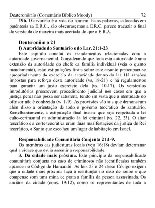 Deuteronômio (Comentário Bíblico Moody)                              72
     19b. O arvoredo é a vida do homem. Estas palavras, colocadas em
parêntesis na E.R.C., são obscuras; mas a E.R.C. parece traduzir o final
do versículo de maneira mais acertada do que a E.R.A.

     Deuteronômio 21
      f) Autoridade do Santuário e do Lar. 21:1-23.
      Este capitulo conclui os mandamentos relacionados com a
autoridade governamental. Considerando que toda esta autoridade é uma
extensão da autoridade do chefe da família individual (veja o quinto
mandamento), estas estipulações finais sobre este assunto preocupam-se
apropriadamente do exercício da autoridade dentro do lar. Há sanções
impostas para reforço desta autoridade (vs, 18-21), e há regulamentos
para garantir um justo exercício dela (vs. 10-17). Os versículos
introdutórios prescrevem procedimento judicial nos casos em que a
justiça penal não possa ser satisfeita, tendo em vista que a identidade do
ofensor não é conhecida (w. 1-9). As provisões são tais que demonstram
além disso a orientação de todo o governo teocrático do santuário.
Semelhantemente, a estipulação final insiste que seja respeitada a lei
culto-cerimonial na administração da lei criminal (vs. 22, 23). O altar
teocrático e a corte teocrática eram duas manifestações da justiça do Rei
teocrático, o Santo que escolheu um lugar de habitação em Israel.

     Responsabilidade Comunitária Conjunta 21:1-9.
     Os membros das judicaturas locais (veja 16:18) deviam determinar
qual a cidade que devia assumir a responsabilidade.
     3. Da cidade mais próxima. Este princípio da responsabilidade
comunitária conjunta no caso de criminosos não identificados também
aparece no Código de Hamurabi. As leis 23 e 24 desse Código exigem
que a cidade mais próxima faça a restituição no caso de roubo e que
compense com uma mina de prata a família da pessoa assassinada. Os
anciãos da cidade (cons. 19:12), como os representantes de toda a
 