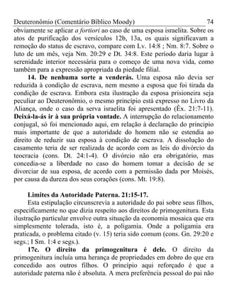 Deuteronômio (Comentário Bíblico Moody)                                 74
obviamente se aplicar a fortiori ao caso de uma esposa israelita. Sobre os
atos de purificação dos versículos 12b, 13a, os quais significavam a
remoção do status de escravo, compare com Lv. 14:8 ; Nm. 8:7. Sobre o
luto de um mês, veja Nm. 20:29 e Dt. 34:8. Este período daria lugar à
serenidade interior necessária para o começo de uma nova vida, como
também para a expressão apropriada da piedade filial.
      14. De nenhuma sorte a venderás. Uma esposa não devia ser
reduzida à condição de escrava, nem mesmo a esposa que foi tirada da
condição de escrava. Embora esta ilustração da esposa prisioneira seja
peculiar ao Deuteronômio, o mesmo princípio está expresso no Livro da
Aliança, onde o caso da serva israelita foi apresentado (Êx. 21:7-11).
Deixá-la-ás ir à sua própria vontade. A interrupção do relacionamento
conjugal, só foi mencionado aqui, em relação à declaração do principio
mais importante de que a autoridade do homem não se estendia ao
direito de reduzir sua esposa à condição de escrava. A dissolução do
casamento teria de ser realizada de acordo com as leis do divórcio da
teocracia (cons. Dt. 24:1-4). O divórcio não era obrigatório, mas
concedia-se a liberdade no caso do homem tomar a decisão de se
divorciar de sua esposa, de acordo com a permissão dada por Moisés,
por causa da dureza dos seus corações (cons. Mt. 19:8).

      Limites da Autoridade Paterna. 21:15-17.
      Esta estipulação circunscrevia a autoridade do pai sobre seus filhos,
especificamente no que dizia respeito aos direitos de primogenitura. Esta
ilustração particular envolve outra situação da economia mosaica que era
simplesmente tolerada, isto é, a poligamia. Onde a poligamia era
praticada, o problema citado (v. 15) teria sido comum (cons. Gn. 29:20 e
segs.; I Sm. 1:4 e segs.).
      17c. O direito da primogenitura é dele. O direito da
primogenitura incluía uma herança de propriedades em dobro do que era
concedido aos outros filhos. O princípio aqui reforçado é que a
autoridade paterna não é absoluta. A mera preferência pessoal do pai não
 