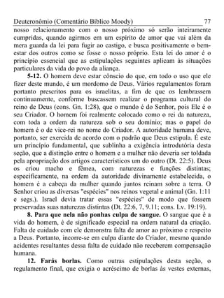 Deuteronômio (Comentário Bíblico Moody)                                  77
nosso relacionamento com o nosso próximo só serão inteiramente
cumpridas, quando agirmos em um espírito de amor que vai além da
mera guarda da lei para fugir ao castigo, e busca positivamente o bem-
estar dos outros como se fosse o nosso próprio. Esta lei do amor é o
princípio essencial que as estipulações seguintes aplicam às situações
particulares da vida do povo da aliança.
      5-12. O homem deve estar cônscio do que, em todo o uso que ele
fizer deste mundo, é um mordomo de Deus. Vários regulamentos foram
portanto prescritos para os israelitas, a fim de que os lembrassem
continuamente, conforme buscassem realizar o programa cultural do
reino de Deus (cons. Gn. 1:28), que o mundo é do Senhor, pois Ele é o
seu Criador. O homem foi realmente colocado como o rei da natureza,
com toda a ordem da natureza sob o seu domínio; mas o papel do
homem é o de vice-rei no nome do Criador. A autoridade humana deve,
portanto, ser exercida de acordo com o padrão que Deus estipula. É este
um princípio fundamental, que sublinha a exigência introdutória desta
seção, que a distinção entre o homem e a mulher não deveria ser toldada
pela apropriação dos artigos característicos um do outro (Dt. 22:5). Deus
os criou macho e fêmea, com naturezas e funções distintas;
especificamente, na ordem da autoridade divinamente estabelecida, o
homem é a cabeça da mulher quando juntos reinam sobre a terra. O
Senhor criou as diversas "espécies" nos reinos vegetal e animal (Gn. 1:11
e segs.). Israel devia tratar essas "espécies" de modo que fossem
preservadas suas naturezas distintas (Dt. 22:6, 7, 9.11; cons. Lv. 19:19).
      8. Para que nela não ponhas culpa de sangue. O sangue que é a
vida do homem, é de significado especial na ordem natural da criação.
Falta de cuidado com ele demonstra falta de amor ao próximo e respeito
a Deus. Portanto, incorre-se em culpa diante do Criador, mesmo quando
acidentes resultantes dessa falta de cuidado não receberem compensação
humana.
      12. Farás borlas. Como outras estipulações desta seção, o
regulamento final, que exigia o acréscimo de borlas às vestes externas,
 