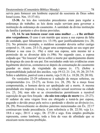 Deuteronômio (Comentário Bíblico Moody)                                 78
servia para fornecer um lembrete especial da suserania de Deus sobre
Israel (cons. Nm. 15:37-41).
      13-30. As leis dos versículos precedentes eram para regular a
ordenança do trabalho; as leis desta seção serviam para governar a
instituição da ordenança do casamento. A santidade da divina instituição
da família é portanto o alvo destas provisões.
      13, 14. Se um homem casar com uma mulher . . . e lhe atribuir
atos vergonhosos. O caso é um marido que acusa a sua esposa de falta
de castidade, quer falsamente (vs. 13-19), quer justificadamente (vs. 20,
21). No primeiro exemplo, o maldoso acusador deveria sofrer castigo
corporal (v, 18; cons. 25:1-3), pagar uma compensação ao seu sogro por
difamar a sua casa (v. 19a) e reter sua esposa, sem mesmo ter a
permissão de se divorciar dela (v.19b). No segundo caso, a esposa
culpada que "fez loucura" devia sofrer a morte por apedrejamento diante
da desgraça da casa de seu pai. Em sociedades onde tais evidências eram
legalmente decisivas, costumava-se depois da consumação do casamento
guardar os sinais da virgindade da esposa (v. 17). (Sobre a
responsabilidade judicial dos anciãos, veja 19:12; 21: 2-6, 19, 20; 25:7-9.
Sobre o adultério, punível com a morte, veja 5:18; Lv. 18:20, 29; 20:10).
      Os versículos 23-29 referem-se à sedução de moças solteiras, ou
comprometidas (vs. 23-27), ou livres (vs. 28, 29). Se a moça fosse
comprometida, o homem devia ser apedrejado até a morte. A mesma
penalidade era imposta à moça, se a relação sexual ocorresse na cidade
(vs. 23, 24); mas não se as circunstâncias permitissem a razoável
suposição de que fora forçada – ela não tem culpa de morte (vs. 25-27).
O sedutor de uma virgem livre era obrigado a tomá-la por esposa,
pagando o devido preço pela noiva e perdendo o direito ao divórcio (vs.
28, 29). Provavelmente os direitos paternos mencionados em Êx. 22:17
continuavam tendo precedência. Com referência a Dt. 22:30; veja Lv.
18:6 e segs.; 20:11 e segs.; Dt. 27:20 e segs. Esta simples proibição
representa, como lembrete, toda a lista de vaus de afinidade que se
encaixam nesta mesma proibição.
 