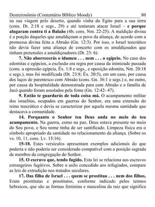 Deuteronômio (Comentário Bíblico Moody)                                 80
na sua viagem pelo deserto, quando vinha do Egito para a sua terra
(cons. Dt. 2:18 e segs., 29) e até tentaram atacar Israel – e porque
alugaram contra ti a Balaão (4b; cons. Nm. 22-25). A maldição divina
é a porção daqueles que amaldiçoam o povo da aliança, de acordo com a
promessa divina feita a Abraão (Gn. 12:3). Por isso, o Israel teocrático
não devia fazer uma aliança de concerto com os amaldiçoados que
tinham pretensões a amaldiçoadores (Dt. 23: 6).
      7. Não aborrecerás o idumeu . . . nem . . . o egípcio. No caso dos
edomitas e egípcios, a exclusão era regra por causa da inimizade passada
(cons. a opressão egípcia, Êx. 1:8 e segs., e oposição edomita, Nm. 20:18
e segs.), mas foi modificada (Dt. 23:8; Êx. 20:5), em um caso, por causa
dos laços de parentesco com Abraão (cons. Gn. 36:1 e segs.) e, no outro,
por causa da hospitalidade demonstrada para com Abraão e a família de
Jacó quando foram assolados pela fome (Gn. 12:42- 47).
      9. Então te guardarás de toda coisa má. O acampamento militar
dos israelitas, ocupados em guerras do Senhor, era uma extensão do
reino teocrático e devia se caracterizar por aquela mesma santidade que
destacava a comunidade.
      14. Porquanto o Senhor teu Deus anda no meio do teu
acampamento. Na guerra, como na paz, Deus estava presente no meio
do Seu povo, e Seu nome tinha de ser santificado. Limpeza física era o
símbolo apropriado da santidade no relacionamento da aliança. (Sobre os
vs. 10, 11, cons. Lv. 15:16).
      15-18. Estes versículos apresentam exemplos adicionais do que
poderia e não poderia ser considerado compatível com a posição sagrada
de membro da congregação do Senhor.
      15. O escravo que, tendo fugido. Esta lei se relaciona aos escravos
estrangeiros fugitivos. Sobre o asilo concedido aos refugiados, compare
as leis de extradição nos tratados seculares.
      17. Das filha de Israel . . . quem se prostitua . . . nem dos filhos.
Eram prostitutas e prostitutos, conforme indicado pelos termos
hebraicos, que são as formas feminina e masculina da raiz que significa
 