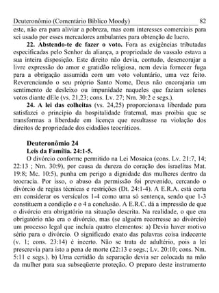 Deuteronômio (Comentário Bíblico Moody)                              82
este, não era para aliviar a pobreza, mas com interesses comerciais para
sei usado por esses mercadores ambulantes para obtenção de lucro.
      22. Abstendo-te de fazer o voto. Fora as exigências tributadas
especificadas pelo Senhor da aliança, a propriedade do vassalo estava a
sua inteira disposição. Este direito não devia, contudo, desencorajar a
livre expressão do amor e gratidão religiosa, nem devia fornecer fuga
para a obrigação assumida com um voto voluntário, uma vez feito.
Reverenciando o seu próprio Santo Nome, Deus não encorajaria um
sentimento de desleixo ou impunidade naqueles que faziam solenes
votos diante dEle (vs. 21,23; cons. Lv. 27; Nm. 30:2 e segs.).
      24. A lei das colheitas (vs. 24,25) proporcionava liberdade para
satisfazei o princípio da hospitalidade fraternal, mas proibia que se
transformas a liberdade em licença que resultasse na violação dos
direitos de propriedade dos cidadãos teocráticos.

     Deuteronômio 24
     Leis da Família. 24:1-5.
     O divórcio conforme permitido na Lei Mosaica (cons. Lv. 21:7, 14;
22:13 ; Nm. 30:9), por causa da dureza do coração dos israelitas Mat.
19:8; Mc. 10:5), punha em perigo a dignidade das mulheres dentro da
teocracia. Por isso, o abuso da permissão foi prevenido, cercando o
divórcio de regias técnicas e restrições (Dt. 24:1-4). A E.R.A. está certa
em considerar os versículos 1-4 como uma só sentença, sendo que 1-3
constituem a condição e o 4 a conclusão. A E.R.C. dá a impressão de que
o divórcio era obrigatório na situação descrita. Na realidade, o que era
obrigatório não era o divórcio, mas (se alguém recorresse ao divórcio)
um processo legal que incluía quatro elementos: a) Devia haver motivo
sério para o divórcio. O significado exato das palavras coisa indecente
(v. 1; cons. 23:14) é incerto. Não se trata de adultério, pois a lei
prescrevia para isto a pena de morte (22:13 e segs.; Lv. 20:10; cons. Nm.
5:11 e segs.). b) Uma certidão da separação devia ser colocada na mão
da mulher para sua subseqüente proteção. O preparo deste instrumento
 