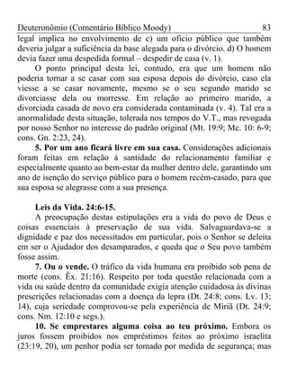 Deuteronômio (Comentário Bíblico Moody)                               83
legal implica no envolvimento de c) um oficio público que também
deveria julgar a suficiência da base alegada para o divórcio. d) O homem
devia fazer uma despedida formal – despedir de casa (v. 1).
     O ponto principal desta lei, contudo, era que um homem não
poderia tornar a se casar com sua esposa depois do divórcio, caso ela
viesse a se casar novamente, mesmo se o seu segundo marido se
divorciasse dela ou morresse. Em relação ao primeiro marido, a
divorciada casada de novo era considerada contaminada (v. 4). Tal era a
anormalidade desta situação, tolerada nos tempos do V.T., mas revogada
por nosso Senhor no interesse do padrão original (Mt. 19:9; Mc. 10: 6-9;
cons. Gn. 2:23, 24).
     5. Por um ano ficará livre em sua casa. Considerações adicionais
foram feitas em relação à santidade do relacionamento familiar e
especialmente quanto ao bem-estar da mulher dentro dele, garantindo um
ano de isenção do serviço público para o homem recém-casado, para que
sua esposa se alegrasse com a sua presença.

     Leis da Vida. 24:6-15.
     A preocupação destas estipulações era a vida do povo de Deus e
coisas essenciais à preservação de sua vida. Salvaguardava-se a
dignidade e paz dos necessitados em particular, pois o Senhor se deleita
em ser o Ajudador dos desamparados, e queda que o Seu povo também
fosse assim.
     7. Ou o vende. O tráfico da vida humana era proibido sob pena de
morte (cons. Êx. 21:16). Respeito por toda questão relacionada com a
vida ou saúde dentro da comunidade exigia atenção cuidadosa às divinas
prescrições relacionadas com a doença da lepra (Dt. 24:8; cons. Lv. 13;
14), cuja seriedade comprovou-se pela experiência de Miriã (Dt. 24:9;
cons. Nm. 12:10 e segs.).
     10. Se emprestares alguma coisa ao teu próximo. Embora os
juros fossem proibidos nos empréstimos feitos ao próximo israelita
(23:19, 20), um penhor podia ser tomado por medida de segurança; mas
 