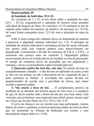 Deuteronômio (Comentário Bíblico Moody)                               85
     Deuteronômio 25
      d) Santidade do Indivíduo. 25:1-19.
      Os versículos de 1 a 12, as leis finais sobre a santidade do reino
(23:1 – 25:12), resguardavam a santidade do homem como portador
individual da imagem de Deus. Os versículos 13-19 concluem as leis do
respeito pelas ordens da natureza, da família e da teocracia (vs. 22-25),
tal como foram começadas (cons. 22:1-4), com o princípio da regra de
ouro.
      1-12. O justo castigo dos culpados devia sei dispensado de maneira
a preservar a dignidade humana individual (vs. 1-3). O princípio da
santidade da criatura individual à semelhança divina foi assim reforçado
nos pontos onde esse respeito poderia mais plausivelmente ser
prejudicado. Contrariando a divisão de sentenças da E.R.A. e E.R.C., a
conclusão não começa antes do versículo 2. Degradação pública
inconveniente devia sei evitada através de medidas severas de precaução.
O castigo do criminoso devia ser precedido por um julgamento e
sentença, e devia sei pessoalmente supervisionado pelo juiz.
      3. Quarenta açoites lhe fará dar, não más. Os açoites deviam ser
escrupulosamente contados – e não deviam ser aplicados ao acaso, como
se fora em um animal, ou sob o descontrole da ira, esquecido de que o
juízo pertencia ao Senhor. A severidade dos açoites deviam ser
proporcionados de acordo com a gravidade da ofensa, mas nunca
exceder a quarenta golpes.
      4. Não atarás a boca do boi. . . O complemento positivo da
proibição de se desonrar um homem apesar de seus erros é a exigência
de que ele devia receber toda a honra devida por suas boas obras. Este
versículo, provavelmente, uma expressão proverbial, parece mesmo aqui
ter a força que lhe deu Paulo em I Co. 9:9 e I Tm. 5:18.
      O servo da aliança é um ser imortal com uma participação, mesmo
depois da morte e sepultura, na bem-aventurança futura do reino de Deus
que foi prometido na Aliança da Redenção aos crentes e seus
descendentes depois deles (vs. 5-10).
 