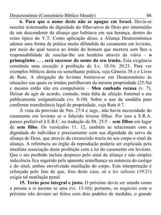 Deuteronômio (Comentário Bíblico Moody)                                 86
     6. Para que o nome deste não se apague em Israel. Devia-se
suscitai testemunha da dignidade do filho-servo de Deus por intermédio
de um descendente da aliança que habitava em sua herança, dentro do
reino típico do V.T. Como aplicação disso, a Aliança Deuteronômica
adotou uma forma de prática muito difundida do casamento em levirato,
por meio do qual tocava ao irmão do homem que morrera sem lhes a
responsabilidade de suscitar-lhe um herdeiro através da viúva – o
primogênito . . . será sucessor do nome do seu irmão. Esta exigência
constituía uma exceção à proibição de Lv. 18:16; 20:21. Para ver
exemplos bíblicos desta ou semelhante prática, veja Gênesis 38 e o Livro
de Rute. A obrigação do levirato limitava-se em Deuteronômio às
situações nas quais os irmãos partilhavam da mesma propriedade (25:5a)
e mesmo então não era compulsória – Meu cunhado recusa (v. 7).
Deixar de agir de acordo, contudo, traía falta de afeição fraternal e era
publicamente estigmatizada (vs. 8-10). Sobre o uso da sandália para
confirmar transferência legal de propriedade, veja Rute 4:7.
     À vista da provisão de Nm. 27:4 e segs., não havia necessidade do
casamento em levirato se o falecido tivesse filhas. Por isso a E.R.A.
parece preferível à E.R.C. na tradução de Dt. 25:5 – sem filhos em lugar
de sem filho. Os versículos 11, 12, também se relacionam com a
dignidade do indivíduo e precisamente com sua dignidade de servo da
aliança de Deus, que através da circuncisão trazia no seu corpo o sinal da
aliança. A referência ao órgão da reprodução poderia ser explicada pela
imediata associação desta proibição com a lei do casamento em levirato.
Que o ato proibido incluía desprezo pelo sinal da aliança e não simples
indecência fica sugerido pela aparente semelhança na natureza do castigo
e do sinal, ambos envolvendo mutilação do corpo. Esta interpretação é
reforçada pelo fato de que, fora deste caso, só a lex talionis (19:21)
exigia tal mutilação penal.
     15. Terás peso integral e justo. O próximo devia ser amado como
a pessoa a si mesmo se ama (vs. 13-16); portanto, os negócios com o
próximo não deviam sei feitos com dois padrões de medidas, o grande
 