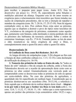 Deuteronômio (Comentário Bíblico Moody)                               87
para receber, o pequeno para pagar (cons. Amós 8:5). Esta lei
desenvolve um pouco Lv. 19:35, 36, especialmente pelas bênçãos e
maldições adicional da aliança. Enquanto esta lei do amor resume as
exigências para o relacionamento inter-teocrático que foram tratadas nas
seções de estipulações precedentes, não se tem a intenção de repudiar o
mandato da conquista (cons. Dt. 7; 20:16, 17; 25:17-19). Nem há alguma
contradição entre os dois. Pois embora Deus exija amor ao próximo,
aqueles que se dispõem a destruir o povo do típico reino teocrático do
V.T., excluíam-se da categoria de próximos, exatamente como aqueles
que, juntamente com Satanás, estão destinados à eterna perdição não são
os próximos dos habitantes da teocracia celestial. Sobre a ordem de
exterminar Amaleque, veja Êx. 17:8-16. Tomadas juntas, as leis do amor
e ódio resumem-se na única exigência de amar a Deus, e
conseqüentemente amar a quem Ele ama e odiar a quem Ele odeia.

     Deuteronômio 26
      4) Confissão de Deus como Rei-Redentor. 26:1-19.
      As longas divisões de estipulações (caps. 5-26) chegam ao fim com
a liturgia de duas confissões cultuais (vs. 1-11; 12-15) e uma declaração
de ratificação da aliança (vs. 16-19).
      2. Tomarás das primícias de todos os frutos do solo. Se "todos os
frutos do solo" indicam o fim da estação da colheita, então a Festa dos
Tabernáculos deveria ser a ocasião da apresentação deste cesto com as
primícias no altar central. Gramaticalmente este versículo pode ser
compreendido como se descrevesse todas as primícias do solo ou apenas
um cesto-símbolo delas. No caso das primícias da agricultura, a
quantidade não foi especificada em nenhum lugar. Considerando que as
primícias destinavam-se aos sacerdotes (Nm. 18:13,14), a referência à
festa sagrada que o ofertante devia realizar depois deste ritual – Alegrar-
te-ás por todo o bem que o Senhor teu Deus te tem dado a ti (v. 11;
cons. 12:6, 7, 11,12, 17, 18;16: 11, 14) – indica que a cesta representava
apenas um penhor das primícias (veja comentários sobre 14:22 e segs.;
 