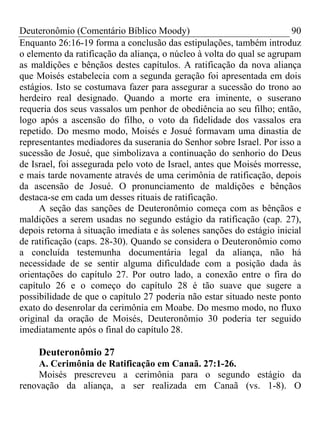 Deuteronômio (Comentário Bíblico Moody)                                90
Enquanto 26:16-19 forma a conclusão das estipulações, também introduz
o elemento da ratificação da aliança, o núcleo à volta do qual se agrupam
as maldições e bênçãos destes capítulos. A ratificação da nova aliança
que Moisés estabelecia com a segunda geração foi apresentada em dois
estágios. Isto se costumava fazer para assegurar a sucessão do trono ao
herdeiro real designado. Quando a morte era iminente, o suserano
requeria dos seus vassalos um penhor de obediência ao seu filho; então,
logo após a ascensão do filho, o voto da fidelidade dos vassalos era
repetido. Do mesmo modo, Moisés e Josué formavam uma dinastia de
representantes mediadores da suserania do Senhor sobre Israel. Por isso a
sucessão de Josué, que simbolizava a continuação do senhorio do Deus
de Israel, foi assegurada pelo voto de Israel, antes que Moisés morresse,
e mais tarde novamente através de uma cerimônia de ratificação, depois
da ascensão de Josué. O pronunciamento de maldições e bênçãos
destaca-se em cada um desses rituais de ratificação.
     A seção das sanções de Deuteronômio começa com as bênçãos e
maldições a serem usadas no segundo estágio da ratificação (cap. 27),
depois retorna à situação imediata e às solenes sanções do estágio inicial
de ratificação (caps. 28-30). Quando se considera o Deuteronômio como
a concluída testemunha documentária legal da aliança, não há
necessidade de se sentir alguma dificuldade com a posição dada às
orientações do capítulo 27. Por outro lado, a conexão entre o fira do
capítulo 26 e o começo do capítulo 28 é tão suave que sugere a
possibilidade de que o capítulo 27 poderia não estar situado neste ponto
exato do desenrolar da cerimônia em Moabe. Do mesmo modo, no fluxo
original da oração de Moisés, Deuteronômio 30 poderia ter seguido
imediatamente após o final do capítulo 28.

     Deuteronômio 27
     A. Cerimônia de Ratificação em Canaã. 27:1-26.
     Moisés prescreveu a cerimônia para o segundo estágio da
renovação da aliança, a ser realizada em Canaã (vs. 1-8). O
 