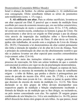 Deuteronômio (Comentário Bíblico Moody)                                   92
Israel à aliança do Senhor. As ofertas queimadas (v. 6) simbolizavam
essa consagração. Efeito semelhante tinham as séries de juramentos
auto-maldizentes (cons. v. 15 e segs.).
      5. Ali edificarás um altar. Para as ofertas sacrificiais, levantou-se
um altar especial em Ebal. É possível que o monte da maldição fosse
escolhido por causa da economia mosaica que, em sua ênfase característica,
foi uma ministração de morte e condenação (cons. II Co. 3:7-9), embora,
tal como um mestre-escola, conduzisse os homens à graça de Cristo. Ou
possivelmente o altar devia ser erigido no Ebal porque a paz da aliança
viria através da imposição das maldições sobre o Servo-Remidor,
sacrificado pelos pecados do povo de Deus. O altar devia ser feito de
pedras não trabalhadas, de acordo com a exigência do Livro da Aliança
(Êx. 20:25). Claramente a lei deuteronômica do altar central permanente
não tinha a intenção de repudiar a lei do altar do Livro da Aliança. Nem
o princípio da centralização do altar era tão absolutamente restritivo que
não se pudesse levantar um altar especial para ocasiões extraordinárias
(veja coment. sobre 12:4-14).
      9,10. No meio das instruções relativas ao estágio posterior do
processo de renovação, foi feito um solene lembrete de que o controlo
convencional já entrava em vigor no dia da proclamação deuteronômica.
      11-26. Seis tribos descendentes de Lia e Raquel, as esposas de Jacó,
deviam subir as encostas da montanha da bênção e duas de semelhante
origem – a tribo de Rúben, que perdeu o direito à primogenitura por
causa do pecado do incesto (Gn. 49:4; cons. Dt. 27:20), e a tribo de
Zebulom, o filho mais jovem de Lia – deviam se juntar às quatro tribos
que desciam da encosta do monte da maldição (vs. 12,13). Não ficou
declarado se os dois grupos de tribos deviam desempenhar seus
respectivos papéis de maldição e bênção simplesmente recebendo a
fórmula da bênção ou da maldição que se lhes dirigia, ou recitando-as,
ou pelo menos concordando com elas. No capítulo 28 surgem grupos
combinados de seis bênçãos (vs. 3.6) e seis maldições (vs. 16-19); parece
difícil dissociá-las destes dois grupos de seis tribos. Ao que parece, Josué
 