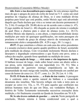 Deuteronômio (Comentário Bíblico Moody)                                    98
     46b. Entre a tua descendência para sempre. Se esta ameaça significa
mais do que o apogeu do juízo do exílio de Israel no V.T. como um sinal
perpétuo da vingança da aliança de Deus, se é uma maldição divina
perpétua para Israel que está predita, então Moisés aqui está advertindo
daquilo que Paulo declara que viria a se tornar um decreto permanente (I
Ts. 2:16). O castigo (Dt. 28:48) devia ser de acordo com o crime (v. 47).
O jugo maldito de Israel (v. 48) chegada ao ponto do retomo á condição
da qual Deus a chamou para o amor da aliança (cons. Lv. 26:13).
Embora Moisés não deprecie, a esta altura, a impressionabilidade destas
maldições por meio de quaisquer qualificações, em outra passagem ele
proclama o triunfo da graça da aliança através da restauração de um
remanescente eleito e arrependido (Dt . 4:29 e segs.; 30: 1 e segs.).
     49-57. O que constituiu o clímax em cada uma das séries precedentes
é o assunto exclusivo deste quarto quadro profético de Israel, acometido
pela maldição da aliança. Com vivacidade inclemente Moisés declara o
desespero e degradação estarrecedores a que ficaria este povo, antes a
cabeça das nações, quando fosse apanhado na maldição do cerco.
     49. Uma nação de longe . . . virá como o vôo impetuoso da águia.
O bárbaro invasor de longe, vindo sobre Israel como um abutre sobre a
sua presa, seria impiedoso em sua rapacidade (vs. 50, 51). Mas a
desumanidade do guerreiro inimigo empalideceria ao lado da
desumanidade da mais meiga mãe israelita, transformada em canibal por
causa do horror do cerco (vs. 52-57 ; cons. Lv. 26: 29; Lm. 4: 1-10).
     51-53. O fruto da tua terra . . . o fruto do teu ventre. A passagem
faz o contraste entre o apetite natural do bárbaro e a voracidade
desumana dos israelitas. Não haveria refúgio em toda a terra para se
escapar ao cerco (vs. 52a, c, 55, 57) para aqueles que confiaram nas
defesas humanas mais do que em Deus, seu verdadeiro Refúgio. A
história do Velho Testamento testemunha sucessivas execuções desta
maldição, e foi finalmente exaurida na Queda de Jerusalém em 70 A.D.
     58. Se não tiveres cuidado de guardar . . . esta lei. Neste parágrafo de
conclusão, Moisés retorna à forma condicional com a qual o
 
