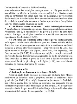 Deuteronômio (Comentário Bíblico Moody)                               99
pronunciamento das maldições começou (cons. v. 15), pois no dia da
assembléia em Moabe, a decisão entre as maldições e bênçãos ainda
tinha de ser tomada por Israel. Para fugir às maldições, o povo de Israel
devia obedecer às estipulações deste documento convencional em sinal
de verdadeira reverência para com o Senhor que revelou a Sua glória e
terríveis obras quando os salvou do Egito.
     62, 63. Ficareis poucos em número . . . sereis desarraigados da terra.
A desobediência provocaria a perda das bênçãos prometidas na Aliança
Abraâmica, isto é, a multiplicação do povo e a posse de uma terra
própria. Em lugar das bênçãos haveria toda a possibilidade extraordinária
e persistente de aflição (vs. 5 9-61).
     64. O Senhor vos espalhará entre todos os povos. Profeticamente,
após o povo sitiado, derrotado e levado para o exílio (vs. 64-67), Moisés
descortina com algumas poucas pinceladas todo o sentimento do Israel
incrédulo e errante através dos séculos – uma vez o povo de Deus, mas
agora em seu exílio igual aos pagãos, sem Cristo, sem esperança, sem
Deus no mundo (Ef. 2:12). Repudiando sua eleição e vocação contratual,
em virtude da qual foi libertado da escravidão do Egito para tornar-se o
filho teocrático de Deus, o povo de Israel teve o destino de recair em
uma escravidão ainda pior do que a do Egito (v. 68), na escravidão de
Satanás e do pecado, da morte e do Inferno.

     Deuteronômio 29
     C. Intimação ao Juramento da Aliança. 29:1-29.
     Com um apelo direto e pessoal à geração em pé diante dele, Moisés
confrontou os israelitas com o propósito central da cerimônia deste
grande dia (vs. 10-15). Esta exigência central do juramento de fidelidade,
que reflete o padrão total do tratado de suserania, está precedida por um
lembrete dos passados atos de salvação do Senhor (vs. 2-9) e seguida de
uma advertência de que as maldições da aliança seriam realizadas sobre
uma nação infiel através de suas gerações (vs. 16-29).
 