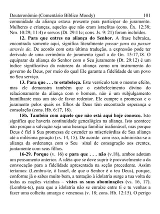 Deuteronômio (Comentário Bíblico Moody)                               101
comunidade da aliança estava presente para participar do juramento.
Mulheres e crianças, aqueles que não eram israelitas (cons. Êx. 12:38;
Nm. 10:29; 11:4) e servos (Dt. 29:11c; cons. Js. 9: 21) foram incluídos.
      12. Para que entres na aliança do Senhor. A frase hebraica,
encontrada somente aqui, significa literalmente passar para ou passar
através de. De acordo com esta última tradução, a expressão pode ter
derivado de uma cerimônia de juramento igual a de Gn. 15:17,18. O
equiparar da aliança do Senhor com o Seu juramento (Dt. 29:12) é um
índice significativo da natureza da aliança como um instrumento do
governo de Deus, por meio do qual Ele garante a fidelidade de um povo
no Seu serviço.
      13. Para que . . . te estabeleça. Este versículo tem o mesmo efeito,
mas ele demonstra também que o estabelecimento divino do
relacionamento da aliança com o homem, não é um subjulgamento
humilhante mas um ato de favor redentor. Ele cumpre a promessa e o
juramento pelos quais os filhos de Deus têm encontrado esperança e
consolação (cons. Hb. 6:17, 18).
      15b. Também com aquele que não está aqui hoje conosco. Isto
significa que haveria continuidade genealógica na aliança. Isto acontece
não porque a salvação seja uma herança familiar inalienável, mas porque
Deus é fiel à Sua promessa de estender as misericórdias de Sua aliança
até a milésima geração (vs. 14, 15). De acordo com isso, administra-se a
aliança da ordenança com o Seu sinal de consagração aos crentes,
juntamente com seus filhos.
      16-29. Porque (v. 16) e para que . . . não (v.18), ambos adotam
um pensamento anterior. A idéia que se deve suprir é provavelmente a da
convocação para a fidelidade apresentada na seção precedente. Assim
teríamos: (Lembra-te, ó Israel, de que o Senhor é o teu Deus), porque,
conforme já o sabes muito bem, a tentação à idolatria surge a tua volta de
todas as nações vizinhas – vistes as suas abominações (vs. 16, 17).
(Lembra-te), para que a idolatria não se enraíze entre ti e tu venhas a
fazer uma colheita amarga e venenosa (v. 18; cons. Hb. 12:15). O perigo
 