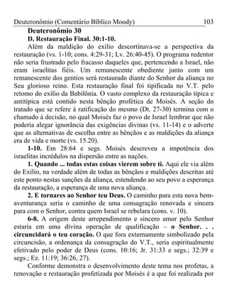 Deuteronômio (Comentário Bíblico Moody)                              103
     Deuteronômio 30
      D. Restauração Final. 30:1-10.
      Além da maldição do exílio descortinava-se a perspectiva da
restauração (vs. 1-10; cons. 4:29-31; Lv. 26:40-45). O programa redentor
não seria frustrado pelo fracasso daqueles que, pertencendo a Israel, não
eram israelitas fiéis. Um remanescente obediente junto com um
remanescente dos gentios será restaurado diante do Senhor da aliança no
Seu glorioso reino. Esta restauração final foi tipificada no V.T. pelo
retomo do exílio da Babilônia. O vasto complexo da restauração típica e
antitípica está contido nesta bênção profética de Moisés. A seção do
tratado que se refere à ratificação do mesmo (Dt. 27-30) termina com o
chamado à decisão, no qual Moisés faz o povo de Israel lembrar que não
poderia alegar ignorância das exigências divinas (vs. 11-14) e o adverte
que as alternativas de escolha entre as bênçãos e as maldições da aliança
era de vida e morte (vs. 15.20).
      1-10. Em 28:64 e segs. Moisés descreveu a impotência dos
israelitas incrédulos na dispersão entre as nações.
      1. Quando ... todas estas coisas vierem sobre ti. Aqui ele via além
do Exílio, na verdade além de todas as bênçãos e maldições descritas até
este ponto nestas sanções da aliança, estendendo ao seu povo a esperança
da restauração, a esperança de uma nova aliança.
      2. E tornares ao Senhor teu Deus. O caminho para esta nova bem-
aventurança seria o caminho de uma consagração renovada e sincera
para com o Senhor, contra quem Israel se rebelara (cons. v. 10).
      6-8. A origem deste arrependimento e sincero amor pelo Senhor
estaria em uma divina operação de qualificação – o Senhor. . .
circuncidará o teu coração. O que fora externamente simbolizado pela
circuncisão, a ordenança da consagração do V.T., seria espiritualmente
efetivado pelo poder de Deus (cons. 10:16; Jr. 31:33 e segs.; 32:39 e
segs.; Ez. 11:19; 36:26, 27).
      Conforme demonstra o desenvolvimento deste tema nos profetas, a
renovação e restauração profetizada por Moisés é a que foi realizada por
 