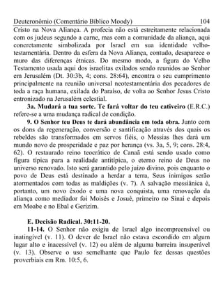 Deuteronômio (Comentário Bíblico Moody)                              104
Cristo na Nova Aliança. A profecia não está estreitamente relacionada
com os judeus segundo a carne, mas com a comunidade da aliança, aqui
concretamente simbolizada por Israel em sua identidade velho-
testamentária. Dentro da esfera da Nova Aliança, contudo, desaparece o
muro das diferenças étnicas. Do mesmo modo, a figura do Velho
Testamento usada aqui dos israelitas exilados sendo reunidos ao Senhor
em Jerusalém (Dt. 30:3b, 4; cons. 28:64), encontra o seu cumprimento
principalmente na reunião universal neotestamentária dos pecadores de
toda a raça humana, exilada do Paraíso, de volta ao Senhor Jesus Cristo
entronizado na Jerusalém celestial.
     3a. Mudará a tua sorte. Te fará voltar do teu cativeiro (E.R.C.)
refere-se a uma mudança radical de condição.
     9. O Senhor teu Deus te dará abundância em toda obra. Junto com
os dons da regeneração, conversão e santificação através dos quais os
rebeldes são transformados em servos fiéis, o Messias lhes dará um
mundo novo de prosperidade e paz por herança (vs. 3a, 5, 9; cons. 28:4,
62). O restaurado reino teocrático de Canaã está sendo usado como
figura típica para a realidade antitípica, o eterno reino de Deus no
universo renovado. Isto será garantido pelo juízo divino, pois enquanto o
povo de Deus está destinado a herdar a terra, Seus inimigos serão
atormentados com todas as maldições (v. 7). A salvação messiânica é,
portanto, um novo êxodo e uma nova conquista, uma renovação da
aliança como mediador foi Moisés e Josué, primeiro no Sinai e depois
em Moabe e no Ebal e Gerizim.

     E. Decisão Radical. 30:11-20.
     11-14. O Senhor não exigiu de Israel algo incompreensível ou
inatingível (v. 11). O dever de Israel não estava escondido em algum
lugar alto e inacessível (v. 12) ou além de alguma barreira insuperável
(v. 13). Observe o uso semelhante que Paulo fez dessas questões
proverbiais em Rm. 10:5, 6.
 