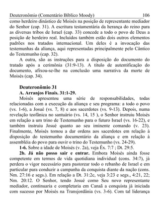 Deuteronômio (Comentário Bíblico Moody)                            106
como herdeiro dinástico de Moisés na posição de representante mediador
do Senhor (cap. 31). A escritura testamentária da herança do reino para
as diversas tribos de Israel (cap. 33) concede a todo o povo de Deus a
posição de herdeiro real. Incluídos também estão dois outros elementos
padrões nos tratados internacional. Um deles é a invocação das
testemunhas da aliança, aqui representadas principalmente pelo Cântico
do Testemunho (cap. 32).
     A outra, são as instruções para a disposição do documento do
tratado após a cerimônia (31:9-13). A título de autentificação do
documento, afixou-se-lhe na conclusão uma narrativa da morte de
Moisés (cap. 34).

    Deuteronômio 31
     A. Arranjos Finais. 31:1-29.
     Moisés apresentou uma série de responsabilidades, todas
relacionadas com a execução da aliança e seu programa: a todo o povo
(vs. 1-6), a Josué (vs. 7, 8) e aos sacerdotes (vs. 9-13). Depois, numa
revelação teofânica no santuário (vs. 14, 15 ), o Senhor instruiu Moisés
em relação a um trino de Testemunho para o futuro Israel (vs. 16-22), e
também instruiu Josué quanto ao seu iminente comando (v. 23).
Finalmente, Moisés tomou a dar ordens aos sacerdotes em relação à
disposição do testemunho documentário da aliança e em relação à
assembléia do povo para ouvir o trino do Testemunho (vs. 24-29).
     1-6. Sobre a idade de Moisés (v. 2a), veja Êx. 7:7 ; Dt. 29:5.
     2b. Já não posso sair e entrar. Embora Moisés ainda fosse
competente em termos de vida quotidiana individual (cons. 34:7), já
perdera o vigor necessário para pastorear todo o rebanho de Israel e em
particular para conduzir a campanha da conquista diante da nação (cons.
Nm. 27:16 e segs.). Em relação a Dt. 31:2c, veja 3:23 e segs., 4:21, 22;
Nm. 20:12. O Senhor, tendo Josué como Seu novo representante
mediador, continuaria e completaria em Canaã a conquista já iniciada
com sucesso por Moisés na Transjordânia (vs. 3-6). Com tal liderança
 
