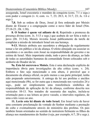 Deuteronômio (Comentário Bíblico Moody)                               107
assegurada, Israel executaria o mandato da conquista (cons. 7:1 e segs.)
com poder e coragem (v. 6; com. vs. 7, 23; 20:3, 4; 31:7, 23; Js. 1:6 e
segs.).
     7,8. Sob as ordens de Deus, Josué já fora ordenado por Moisés
diante de Eleazar e a congregação como o novo líder de Israel (Nm.
27:18-23 ; Dt. 1:38).
     8. O Senhor é quem vai adiante de ti. Repetindo a promessa da
presença divina (com. Js. 5:13 e segs.) que acabara de ser feita a todo o
povo (Dt. 31:3-6), Moisés investiu Josué publicamente da tarefa de
completar a missão de introduzir Israel em sua herança.
     9-13. Moisés atribuiu aos sacerdotes a obrigação de regularmente
tomar a ler em público a lei da aliança. O efeito almejado era associar os
sacerdotes e os anciãos com Josué na responsabilidade do governo e na
estima de Israel. Mais importante ainda, todo o povo da aliança, ao lado
de todas as autoridades humanas da comunidade foram colocados sob o
senhorio do Doador da lei.
     9a. Esta lei escreveu-a Moisés. Esta é uma declaração explícita de
importância óbvia para investigações da alta crítica (cons. v. 24).
Embora o fato seja mencionado a esta altura, é provável que o
documento da aliança oficial, ou pelo menos a sua parte principal, tenha
sido preparado anteriormente. A entrega da lei aos profetas e anciãos
aqui mencionada (9b), se for outra que a mencionada nos versículos 24 e
segs., pode ser simplesmente uma transferência simbólica de
responsabilidade de aplicação da lei da aliança, conforme descrita nos
versículos 10-13. Nos tratados de suserania das nações, incluía-se
orientação para a sua leitura ao povo vassalo, a intervalos regulares, de
uma a três vezes ao ano.
     11. Lerás esta lei diante de todo Israel. Em Israel teria de haver
uma constante proclamação da vontade do Senhor mediante a prestação
do culto e eventualmente através do ministério dos profetas. Os pais
também foram orientados no sentido de instruírem fielmente os filhos da
aliança nos mandamentos do Senhor (veja, por exemplo, 6:7, 20 e segs.).
 