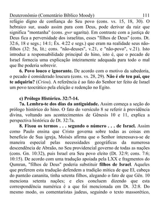 Deuteronômio (Comentário Bíblico Moody)                               111
refúgio digno de confiança do Seu povo (cons. vs. 15, 18, 30). O
hebraico sur, usado assim para com Deus, pode derivar da raiz que
significa "montanha" (cons. gwr ugarita). Em contraste com a justiça de
Deus fica a perversidade dos israelitas, esses "filhos de Deus" (cons. Dt.
32:6, 18 e segs.; 14:1; Êx. 4:22 e segs.) que eram na realidade seus não-
filhos (32: 5a, lit.; cons. "não-deuses", v.21, e "não-povo", v.21). Isto
introduz a responsabilidade principal do hino, isto é, que o pecado de
Israel fornecia uma explicação inteiramente adequada para todo o mal
que lhe poderia sobrevir.
     6. Povo louco e ignorante. De acordo com o motivo da sabedoria,
o pecado é considerado loucura (cons. vs. 28, 29). Não é ele teu pai, que
te adquiriu? (Criou). A referência é ao fato do Senhor ter feito de Israel
um povo teocrático pela eleição e redenção no Egito.

     c) Prólogo Histórico. 32:7-14.
     7a. Lembra-te dos dias da antiguidade. Assim começa a seção do
prólogo histórico do hino. O fato do versículo 8 se referir à providência
divina, voltando aos acontecimentos de Gênesis 10 e 11, explica a
perspectiva histórica de Dt. 32:7a.
     8. Fixou os termos . . . segundo o número . . . de Israel. Assim
como Paulo ensina que Cristo governa sobre todas as coisas em
benefício de Sua igreja, Moisés afirma que o Senhor interessava-se de
maneira especial pelas necessidades geográficas da numerosa
descendência de Abraão, no Seu providencial governo de todas as nações
(cons. Gn. 10:32), puis Israel era Seu povo eleito (Dt. 32:9; cons. 7:6;
10:15). De acordo com uma tradução apoiada pela LXX e fragmentos do
Qumran, "filhos de Deus" poderia substituir filhos de Israel. Aqueles
que preferem esta tradução defendem a tradição mítica de que El, cabeça
do panteão cananita, tinha setenta filhos, alegando o fato de que Gên. 10
menciona setenta nações; e eles concluem dizendo que esta
correspondência numérica é a que foi mencionada em Dt. 32:8. Do
mesmo modo, os comentaristas judeus, seguindo o texto massorético,
 
